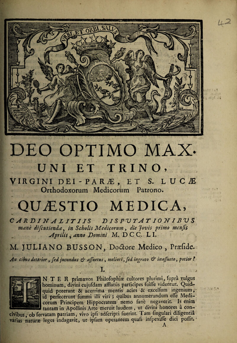 DEO OPTIMO MAX- UNI ET TRINO, VIRGINI DEI-PARjE, ET S. LUC£ Orthodoxorum Medicorum Patrono. QUAESTIO MEDICA, C A RD I N A L IT 1IS DIS PV T A TIONIBVS mane difcutienda, in Scholis Medicorum, die Jovis primo mcnjis Aprilis ^ anno Domini M. DCC. L I. M. JULIANO BUSSON, Doftore Medico, Pracfide. An cibus deterior, fed jucundus & ajfuetus , meliori., fed ingrato & inajfueto, potior N TE R primaevos Philofophiae cultores plurimi, fupra vulgus hominum, divinicujufdam afflatus participes fuilfe videntur. Quid¬ quid poterant & acerrima mentis acies & excelfum ingenium, id perfecerunt fummi illi viri ; quibus annumerandum efie Medi¬ corum Principem Hippocratem nemo fane negaverit. Is enim tantam in Apollinis Arte meruit laudem , ut divini honores a con¬ civibus, ob fervatam patriam, vivo ipfi adfcripti fuerint. Tam lingulari diligentia varias naturae leges indagavit, ut ipfam operantem quali infpexille dici poflit, A