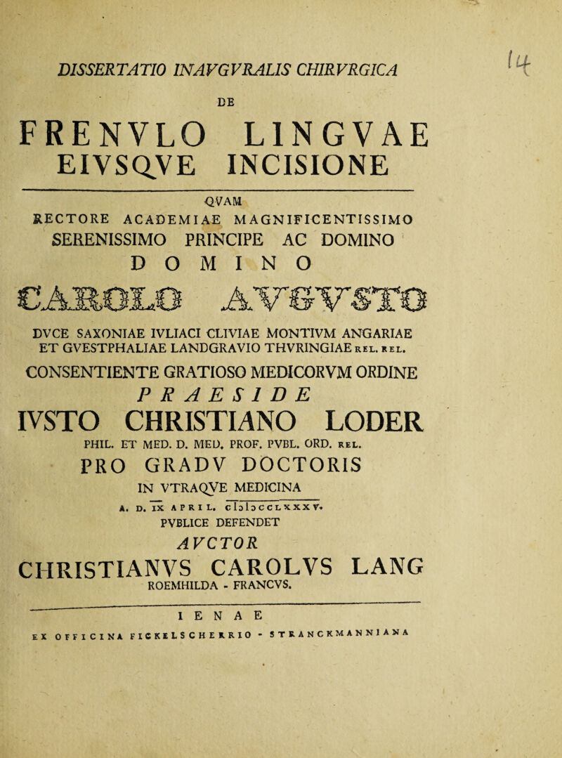 DISSERTATIO 1NAVGVRALIS CHIRVRGICA DE FRENVLO L1NGVAE EIVSQVE INCISIONE QVAM RECTORE ACADEMIAE MAGNIFICENTISSIMO SERENISSIMO PRINCIPE AC DOMINO DOMINO DVCE SAXONIAE IVLIACI CLIVIAE MONTIVM ANGARIAE ET GVESTPHALIAE LANDGRAVIO THVRINGIAE rel. rel. CONSENTIENTE GRATIOSO MEDICORVM ORDINE PRAESIDE IVSTO CHRISTIANO LODER PHIL. ET MED. D. MED. PROF. PVBL. ORD. rel. PRO GRADV DOCTORIS IN VTRAQVE MEDICINA A. D. IX A P R I L, cIdIdCCLXXXV. PVBLICE DEFENDET AVCTOR CHRISTIANVS CAROLVS LANG ROEMHILDA - FRANCVS. I E N A E EX OFFICINA FICKELSCHERRIO “ STRANCK.MANNIANA