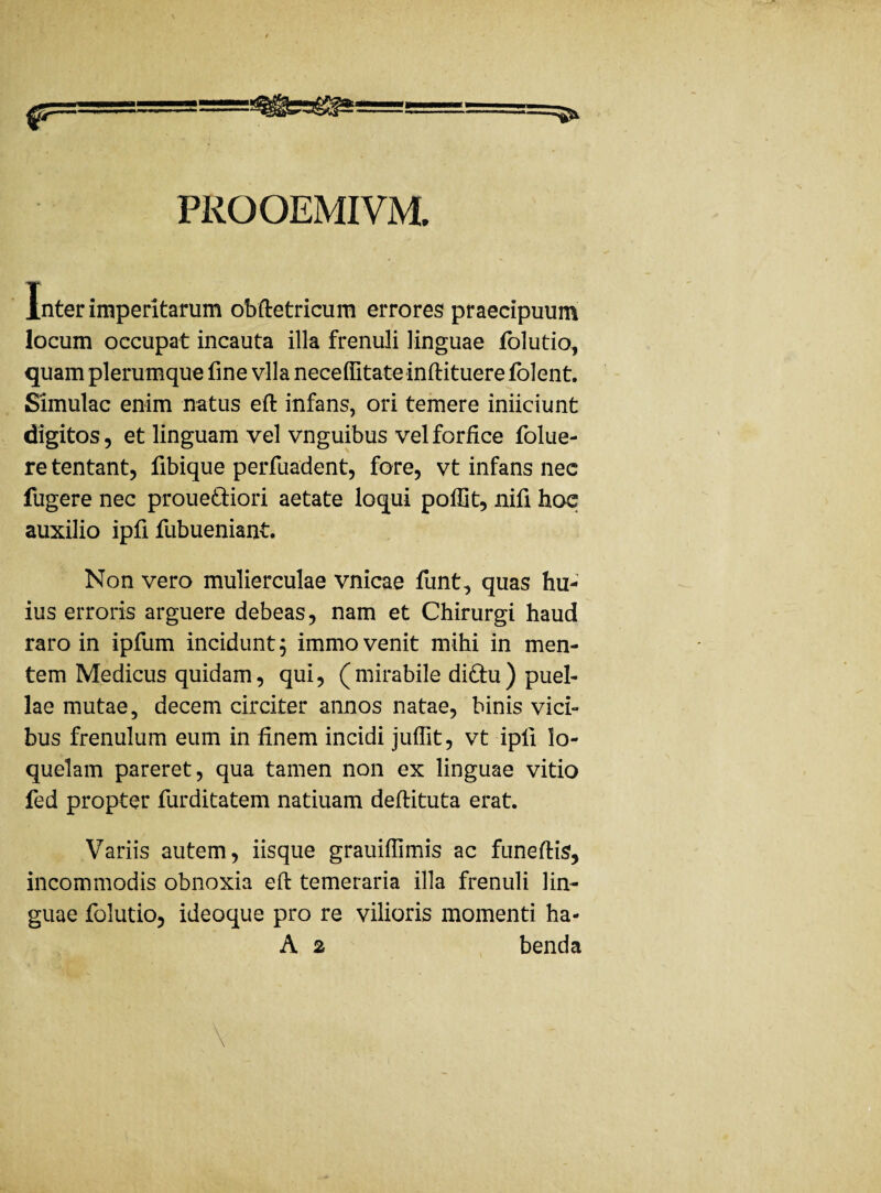 PROOEMIVM. Inter imperitarum obftetricum errores praecipuum locum occupat incauta illa frenuli linguae folutio, quam plerumque fine vlla necelfitateinftituerefolent. Simulae enim natus eft infans, ori temere iniiciunt digitos, et linguam vel vnguibus vel forfice folue- re tentant, fibique perfuadent, fore, vt infans nec fugere nec prouettiori aetate loqui poffit, nifi hae auxilio ipfi fubueniant. Non vero mulierculae vnicae funt, quas hu¬ ius erroris arguere debeas, nam et Chirurgi haud raro in ipfum incidunt $ immo venit mihi in men¬ tem Medicus quidam, qui, (mirabile diftu) puel¬ lae mutae, decem circiter annos natae, binis vici¬ bus frenulum eum in finem incidi juffit, vt ipfi lo¬ quelam pareret, qua tamen non ex linguae vitio fed propter furditatem natiuam deftituta erat. Variis autem, iisque grauiffimis ac funeftis, incommodis obnoxia eft temeraria illa frenuli lin¬ guae folutio, ideoque pro re vilioris momenti ha-