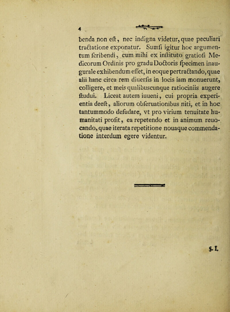 benda non efl:, nec indigna videtur, quae peculiari tractatione exponatur. Sumli igitur hoc argumen¬ tum fcribendi, cum mihi ex inftituto gratiofi Me¬ dicorum Ordinis pro graduDo&oris fpecimen. inau- gurale exhibendum effet, in eoque pertra&ando, quae alii hanc circa rem diuerfis in locis iam monuerunt, colligere, et meis qualibuscunque ratiociniis augere ftuduu Liceat autem iuueni, cui propria experi¬ entia deeft, aliorum obferuationibus niti,, et in hoc tantummodo defudare, vt pro virium tenuitate hu¬ manitati profit, ea repetendo et in animum reuo- cando, quae iterata repetitione nouaque commenda¬ tione interdum egere videntur. S.L