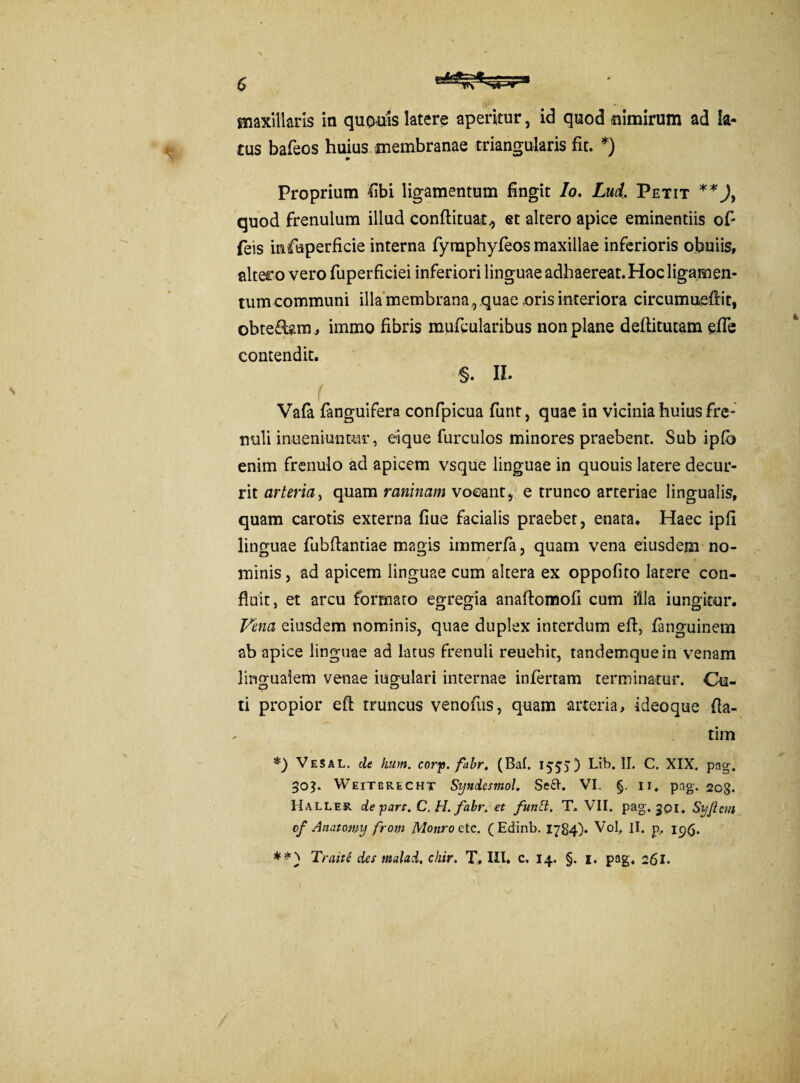 $ maxillaris in quouis latere aperitur, id quod nimirum ad la¬ cus bafeos huius membranae triangularis fit. *) Proprium fibi ligamentum fingit Io. Lud. Petit **J, quod frenulum illud conftituat., et altero apice eminentiis ofi feis infuperficie interna fymphyfeos maxillae inferioris obuiis, alter o vero fuperficiei inferiori linguae adhaereat. Hoc ligamen¬ tum communi illa membrana ,, quae oris interiora circumneffit, obte&am , immo fibris mufcularibus non plane deftitucam efie contendit. §. II. Vafa fanguifera confpicua funt, quae in vicinia huius fre¬ nuli inueniuntur, eique furculos minores praebent. Sub iplb enim frenulo ad apicem vsque linguae in quouis latere decur¬ rit arteria, quam raninam voeant, e trunco arteriae lingualis, quam carotis externa fiue facialis praebet, enata. Haec ipfi linguae fubfiantiae m2gis immerfa, quam vena eiusdem no¬ minis , ad apicem linguae cum altera ex oppofito latere con¬ fluit, et arcu formato egregia anaftomofi cum illa iungicur. Vena eiusdem nominis, quae duplex interdum eft, fanguinem ab apice linguae ad latus frenuli reuehit, tandemquein venam lingualem venae iugulari internae infertam terminatur. Cu¬ ti propior efl truncus venofiis, quam arteria, ideoque fla- tim *) Vesal. cie hum. cory.fabr, (Bal. 155)) Lib. II. C. XIX. pag. 303. Weitgrecht Syndesmol. Se£h VI. §. 11. pag. 20g. Haller de part. C. H. fa.br. et funft. T. VII. pag. 301. Si/ftcm cf Anatomy from Monro etc. (Edinb. 1784)» Vol, II. p,. igfi.