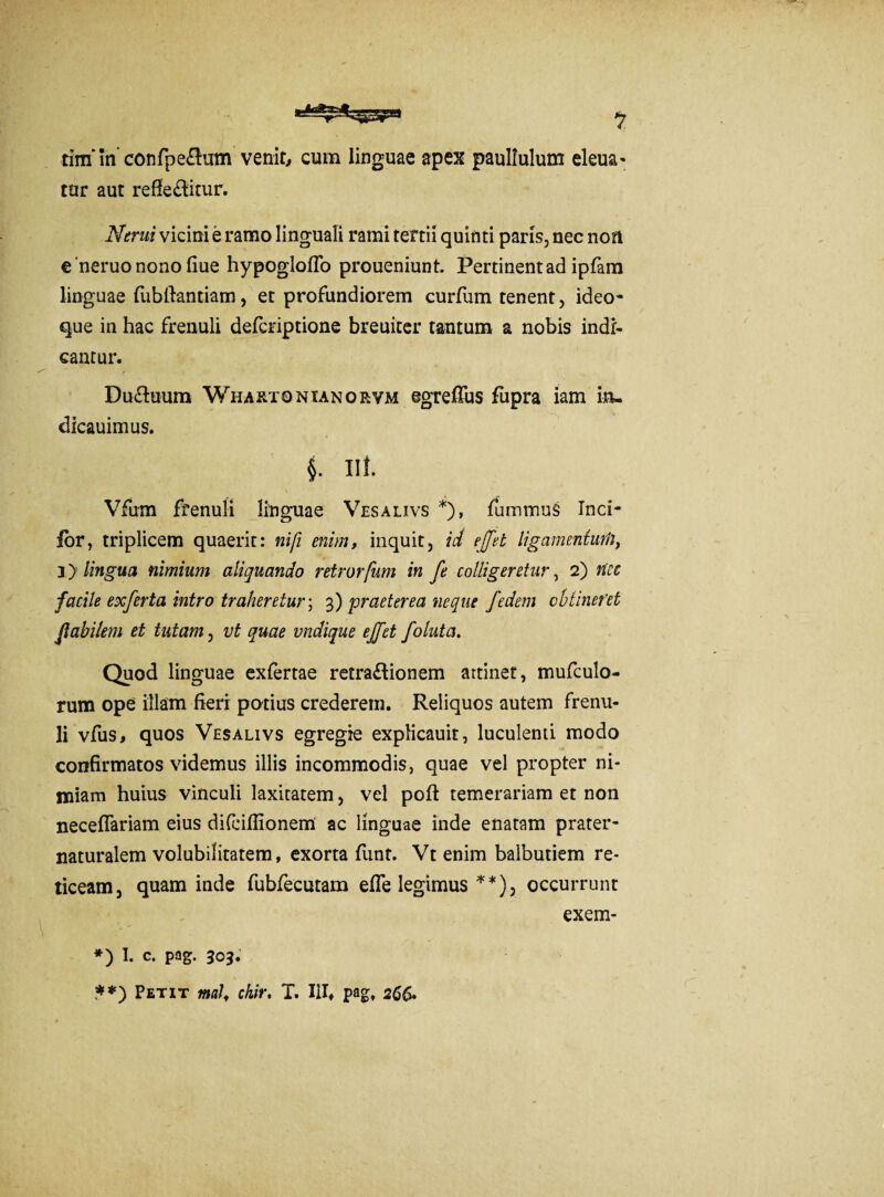 tim’in'confpe&mn venit, cum linguae apex paullulum eleua* tur aut reflectitur. Nerui vicini e ramo linguali rami tertii quinti paris, nec non e neruo nono flue hypogloflo proueniunt. Pertinent ad ipfam linguae fubflantiam, et profundiorem curfum tenent, ideo- que in hac frenuli defcriptione breuiter tantum a nobis indi¬ cantur. DuCtuum Whartqntanorvm egreffus fupra iam in- dicauimus. §. i\i. Vfum frenuli linguae Vesalivs *), fiummus Ind¬ ior, triplicem quaerit: nifi enim, inquit, id effit ligamentufn, 3 > lingua nimium aliquando retrorfum in fe colligeretur, 2) nec facile exferta intro traheretur; 3) praeterea neque fedem obtineret flabilem et tutam, vt quae undique effit folutci. Quod linguae exfertae retraCtionem attinet, mufculo- rum ope illam fieri potius crederem. Reliquos autem frenu¬ li vfus, quos Vesalivs egregie explicauit, luculenti modo confirmatos videmus illis incommodis, quae vel propter ni¬ miam huius vinculi laxitatem, vel poft temerariam et non neceffariam eius difciflionem ac linguae inde enatam prater- naturalem volubilitatem, exorta funt. Vt enim balbutiem re¬ ticeam, quam inde fubfecutam efle legimus **), occurrunt exern- *) 1. C. pag. 303. **) Petit tnal, ckir, T. IU, pag, 266.