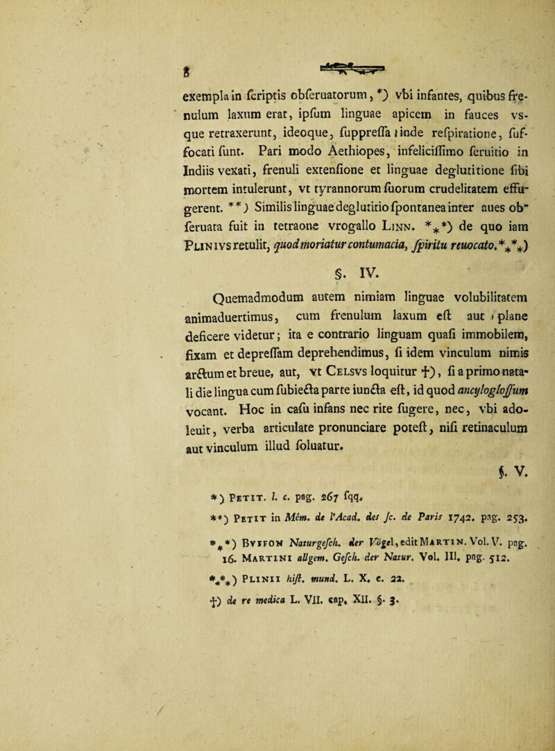 nulum laxum erat, ipfum linguae apicem in fauces vs- que retraxerunt, ideoque, fuppreffa i inde refpiratione, fuf- focati funt. Pari modo Aethiopes, infeliciflimo feruitio in Indiis vexati, frenuli extenfione et linguae deglutitione fibi mortem intulerunt, vt tyrannorum fiiorum crudelitatem effu¬ gerent. **) Similis linguae deglutitio fpontanea inter aues ob feruata fuit in tetraone vrogallo Linn* ***) de quo iam Plinivs retulit, quod moriatur contumacia, fpiritu remeato.****) §. IV. Quemadmodum autem nimiam linguae volubilitatem animaduertimus, cum frenulum laxum eft aut * plane deficere videtur; ita e contrario linguam quafi immobilem, fixam et depreffam deprehendimus, fi idem vinculum nimis ar&um et breue, aut, vt Celsvs loquitur f), fi a primo nata¬ li die lingua cum fubie&a parte iun£la eft, id quod ancylogtoffum vocant. Hoc in cafu infans nec rite fugere, nec, vbi ado- leuit, verba articulate pronunciare potefi:, nifi retinaculum aut vinculum illud foluatur* f. V. *) Petit. I c. pag. 267 fqq* **) Petit in Mem. de 1’Acad. des Jc. de Paris 1742. pag. 25*3. # *) Bvtfon Naturgefch. der Voge\, edit Martin. Vol. V. pag. 16. Martini allgem. Gefch. der Natur. Vol. lllt pag. 512. Plinii hifl. mund. L. X. c. 22. •J*) de re medica L. VII. «ap, XII. §. 3.
