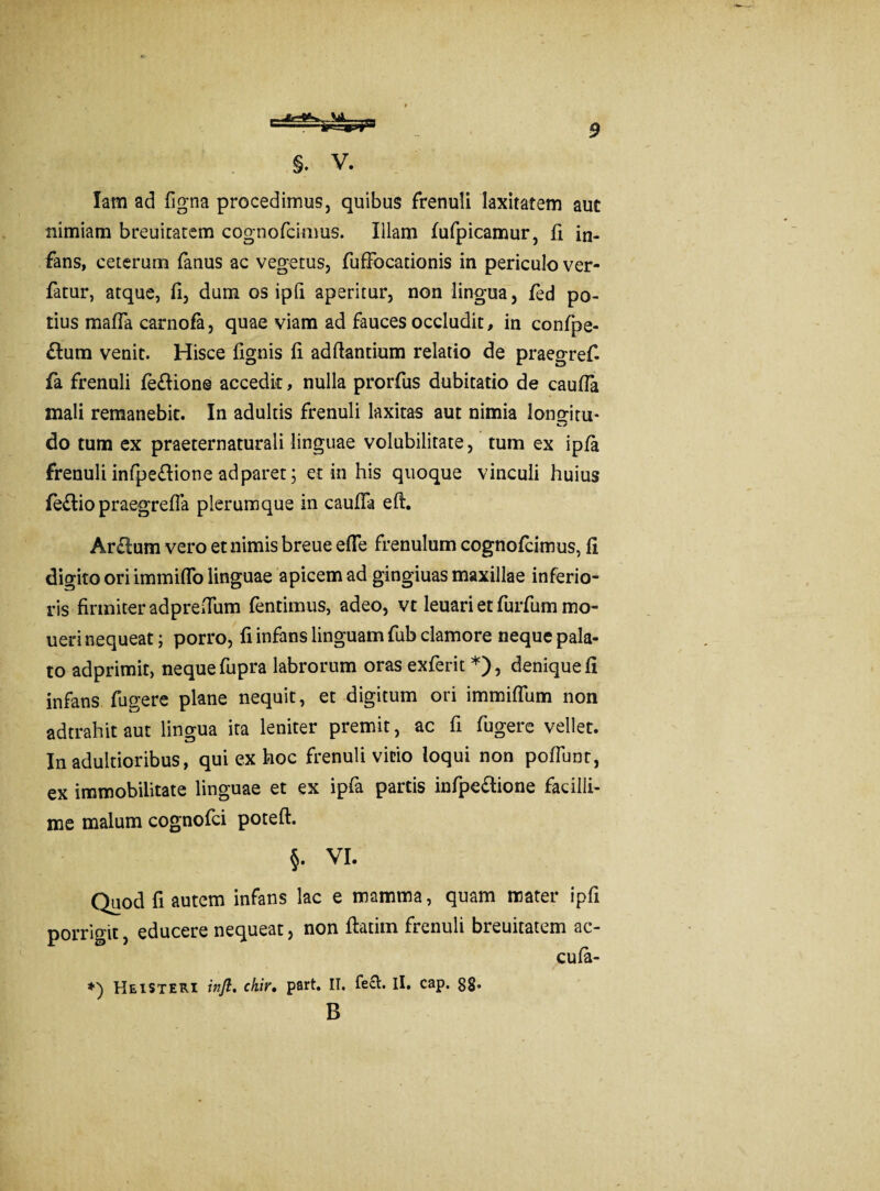§. V. Iam ad figna procedimus, quibus frenuli laxitatem aut nimiam breuitatem cognofcimus. Illam fufpicamur, fi in¬ fans, ceterum fanus ac vegetus, fufFocationis in periculo ver- fatur, atque, fi, dum os ipfi aperitur, non lingua, fed po¬ tius mafla carnofa, quae viam ad fauces occludit, in confpe- £lum venit. Hisce fignis fi adfiantium relatio de praegref- fa frenuli fedione accedit, nulla prorfus dubitatio de caufia mali remanebit. In adultis frenuli laxitas aut nimia lonaim- do tum ex praeternaturali linguae volubilitate, tum ex ipfa frenuli infpe£lione ad paret; et in his quoque vinculi huius fe£tio praegrefTa plerumque in caufia eft. Arcium vero et nimis breue efie frenulum cognofcimus, fi digito ori immiflo linguae apicem ad gingiuas maxillae inferio¬ ris firmiter adprefium fentimus, adeo, vt leuari et furfum mo- ueri nequeat; porro, fi infans linguam fub clamore neque pala¬ to adprimit, neque fupra labrorum oras exferit *), denique fi infans fugere plane nequit, et digitum ori immiflum non adtrahit aut lingua ita leniter premit, ac fi fugere vellet. In adultioribus, qui ex hoc frenuli vitio loqui non poflunr, ex immobilitate linguae et ex ipfa partis infpe&ione facilli¬ me malum cognofci poteft. §. VI. Quod fi autem infans lac e mamma, quam mater ipfi porrigit, educere nequeat, non ftatim frenuli breuitatem ac- cufa- *) He is teri inft. chir, part. II, feci. Ii, cap. 88. B