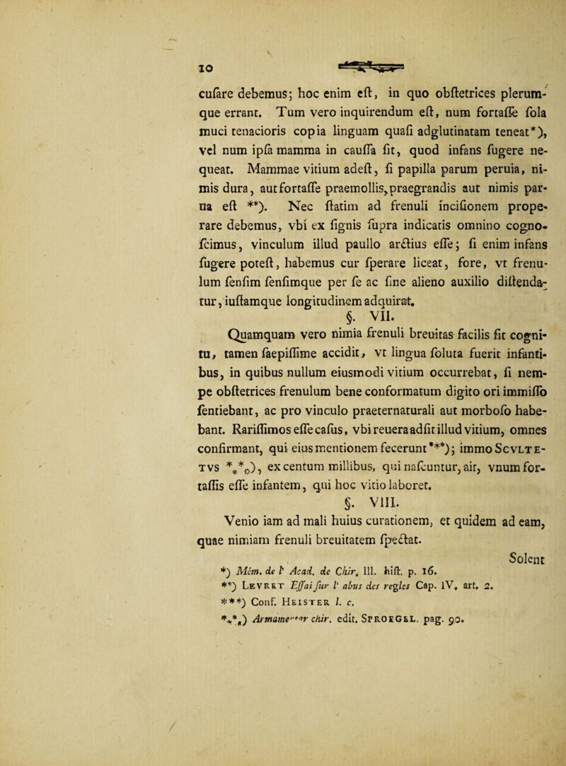 culare debemus; hoc enim eft, in quo obftetrices plerum¬ que errant. Tum vero inquirendum eft, num fortafie fola muci tenacioris copia linguam quali adglutinatam teneat*), vel num ipla mamma in cauffa iit, quod infans fugere ne¬ queat. Mammae vitium adeft, fi papilla parum peruia, ni¬ mis dura, autfortalfe praemollis^raegrandis aut nimis par- na eft **). Nec ftatim ad frenuli incilionem prope¬ rare debemus, vbi ex lignis fupra indicatis omnino cogno- jfcimus, vinculum illud paullo ardius efte; fi enim infans fugere poteft, habemus cur fperare liceat, fore, vt frenu¬ lum fenfim fenlimque per fe ac fine alieno auxilio diftenda- tur, iuftamque longitudinemadquirat. §• VII. Quamquam vero nimia frenuli breuitas facilis fit cogni¬ tu, tamen faepillime accidit, vt lingua foluta fuerit infanti¬ bus, in quibus nullum eiusmodi vitium occurrebat, li nem¬ pe obftetrices frenulum bene conformatum digito ori immiflo fentiebant, ac pro vinculo praeternaturali aut morbofo habe¬ bant. Rarillimos eftecafus, vbireueraadlitillud vitium, omnes confirmant, qui eius mentionem fecerunt***); immoScvLTE- tvs ***,.), ex centum millibus, qui nafcuntur, air, vnumfor- tallis efle infantem, qui hoc vitio laborer. §. VIII. Venio iam ad mali huius curationem, et quidem ad eam, quae nimiam frenuli breuitatem fpedat. Solent *) Mem. de P Ac ad. de Chir, 111. hift. p. 16. Levret Ejfaifar l’ abus des regles Cap. lV. art. 2. ***) Conf. Heister l. c. ***„) Armamef/,r chir. edit. SfroeGel. pag. 90. / /