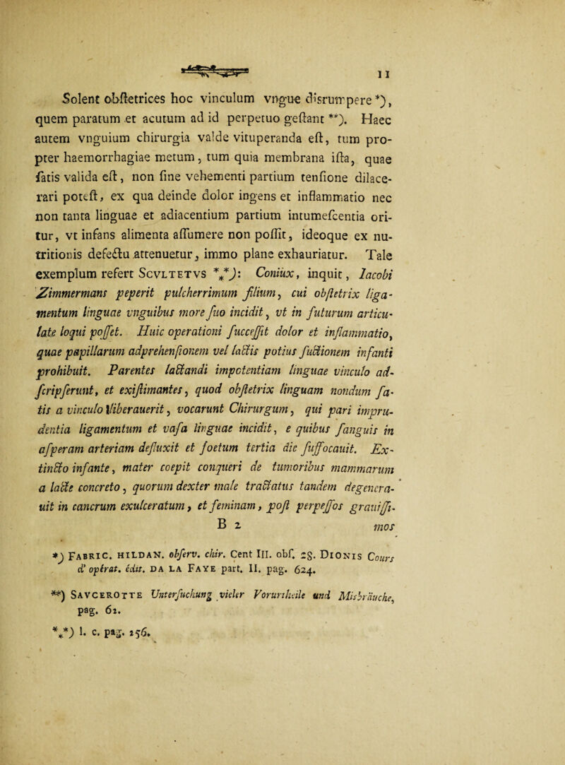 Solent ohftetrices hoc vinculum vngue cHsrumpere *), quem paratum et acutum ad id perpetuo geftant **). Haec autem vnguium chirurgia valde vituperanda eft, tum pro¬ pter haemorrhagiae metum, tum quia membrana ifta, quae fatis valida eft, non fine vehementi partium tenfione dilace¬ rari poteft, ex qua deinde dolor ingens et inflammatio nec non tanta linguae et adiacentium partium intumefcentia ori¬ tur, vt infans alimenta aflumere non poflit , ideoque ex nu- tritionis defe&u .attenuetur3 immo plane exhauriatur. Tale exemplum refert Scvltetvs ***J: Coniux, inquit, lacobi JZimmermans peperit pulcherrimum filium, cui obfictrix liga- mentum linguae vnguibus more fuo incidit , vt in futurum ariicu- late loqui pofflet. Huic operationi fucceffit dolor et inflammatio, quae papillarum adprehenfionem vel lallis potius fluctionem infanti prohibuit. Parentes laStandi impotentiam linguae vinculo ad- flcripflerunt, et exiflimantes, quod obftetrix linguam nondum fla• tis a vinculo \liberauerit, vocarunt Chirurgum, qui pari impru¬ dentia ligamentum et vafla linguae incidit, e quibus fanguis in aflperam arteriam defluxit et foetum tertia die fuffocauit. Ex~ tindo inflante, mater coepit conqueri de tumoribus mammarum a laffie concreto, quorum dexter male tra&atus tandem degenera- * uit in cancrum exulceratum, et feminam, poflt perpejfos grani (fi. B z mos *) Fabric. hildan. obferv. chir. Cent III. obf. 2g. Dionis Cours d’ operat. edit, da la Faye part, II. pag. 624. **) Savcerotte Unterfuchung vieler Vorurtheile u?ui Mishrauche, pag. 62. V) b c- PaS- 256*