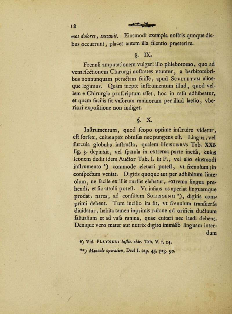 mos dolores, enecauit. Eiusmodi exempla noftris quoque die¬ bus occurrunt, placet autem illa filentio praeterire. IX. Frenuli amputationem vulgari illo phlebotomo, quo ad venaefe&ionem Chirurgi noftrates vtuntur, a barbitonfori- bus nonnunquam pera£tam fuifle, apud Scvltetvm alios- que legimus. Quam inepte inftrumentum illud, quod vel¬ lem e Chirurgia proferiptum eftet, hoc in cafu adhibeatur, et quam facilis lit vaforum raninorum per illud laefio, vbe- riori expolitione non indiget. i X. Inftrumentum, quod fcopo optime inferuire videtur, eft forfex, cuius apex obtufus nec pungens eft. Lingua, vel furcula globulis inftruTa, qualem Heistervs Tab. XXI* fig. depinxit, vel fpatula in extrema parte incifa, cuius iconem dedit idem Auttor Tab. I. lit P., vel alio eiusmodi inftrumento *) commode eleuari poteft, vt frenulum fin confpe&um veniat. Digitis quoque aut per adhibitum linte¬ olum, ne facile ex illis rurfns elabatur, extrema lingua pre¬ hendi, et fic attolli poteft. Vt infans os aperiat linguamque prodat, nares, ad confilium Solingenii *), digitis corm primi debent. Tum incifio ita fit, vt frenulum tranfuerfe diuidatur, habita tamen inprimis ratione ad orificia du<ftuum faliualium et ad vala ranina, quae euitari nec laedi debent. Denique vero mater aut nutrix digito immiflo linguam inter¬ dum *) Vid. Platneri lnjlit. chir. Tab. V. f. 14. **) Manuale operatien, Deel I. cap. 45, pag. 90.