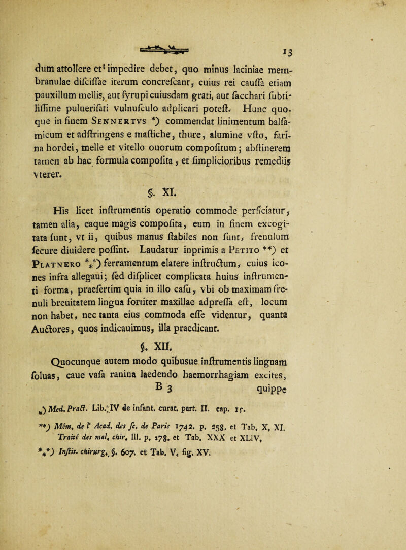 dum attollere et1 impedire debet, quo minus laciniae mem¬ branulae difciflae iterum concrefcant, cuius rei caufla etiam pauxillum mellis, aut fyrupi cuiusdam grati, aut (acchari fubti- lifiime puluerifati vulnufculo adplicari poteft. Hunc quo¬ que infiuem Sennertvs *) commendat linimentum balfa- micum et adfiringens e mafliche, thure, alumine vflo, fari¬ na hordei, meile et vitello ouorum compofitum; ab (linerem tamen ab hac formula compofita 5 et fimplicioribus remediis vterer. S. XI. His licet inflrumentis operatio commode perficiatur, tamen alia, eaque magis compofita, eum in finem excogi¬ tata (unt, vt ii, quibus manus (labiles non funt, frenulum fecure diuidere poflint. Laudatur in primis a Petito **) et Platnero V) ferramentum elatere infiru&um, cuius ico¬ nes infra allegaui; (ed difplicet complicata huius infirumen- ti forma, praefertim quia in illo cafu, vbi ob maximam fre¬ nuli breuitatem lingua fortiter maxillae adprefla efl, locum non habet, nec tanta eius commoda efle videntur, quanta Au&ores, quos indicauimus, illa praedicant. $♦ XII. Quocunque autem modo quibuSue inflrumentis linguam foluas, caue va(a ranina laedendo haemorrhagiam excites, B 3 quippe Med. Pratt. Lib.^ IV de infant. curaf, part. II. cap. if. **) Mem. de V Acad. des fc. de Paris 1742. p. 258, et Tab. X. XI. Traite des malf chir, 111. p, 278» et Tab. XXX et XL1V, *+*) Infiit, chirurgi^ 607. et Tab. V, fig. XV,