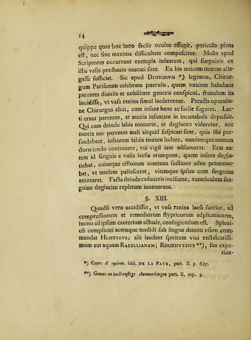 quippe quae hoc loco facile oculos effugit, periculo plena eft, nec fine maxima difficultate compefcitur. Multa apud Scriptores occurrunt exempla infantum, qui (anguinis ex iflis vafis profluuio enecati funr. Ex his unicum tantum alie- gaffe fufficiat. Sic apud Dionisivm *) legimus, Chirur¬ gum Parifinum celebrem puerulo , quem vnicum habebant parentes diuitiis et nobilitate generis confpicuL frenulum ita incidiffe, vt vafa ranina fimul laederentur. Pera&a operatio¬ ne Chirurgus abiit, cum infans bene ac facile fugeret. Lae¬ ti erant parentes, et nutrix infantem in incunabula depofuit. Qui cum deinde labia moueret, et deglutire videretur, nec nutrix nec parentes mali aliquid fufpicati funt, quia ftbi per- fuadebant, infantem iabiis tantum ludere, eundemquemotum dormiendo continuare, cui vigil iam adfueuerat. Erat au¬ tem id fanguis e vafis laefis erumpens, quem infans dedu- tiebat, cuiusque effluxum continua fu£tione adeo promoue- kat) vt tandem pallefceret, vitamque ipfam cum fanguine amitteret. Fa&a deinde cadaueris incifione, -ventriculum fan¬ guine deglutito repletum inuenerunt. §♦ XIII. Quodfi vero accidiffet, vt vafa ranina laefa fuerint, ad compreffionem et remediorum ftypticorum adplicationem, immo ad ipfum cauterium a&uale, confugiendum effi Spleni- oli complicati acetoque madidi fub lingua detenti vfum com¬ mendat Heisteuvs; alii laudant fpiritum vini re&ificatiffi- mum aut aquam Rubellianam 3 Roonhvysivs **), fua expe- rien- *) Coyrs d’ operat, edit. pE LA Faye, part. II. p. 62f. **) Genees en keelkonftige Aanmerkingen part, 11, cap, 3,