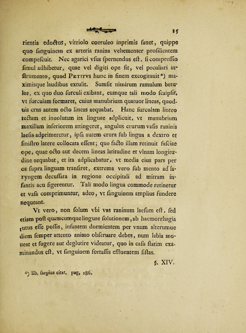 rientia edo&us, vitriolo coeruleo inprimis fauet, quippe quo fanguinem ex arteria ranina vehementer proftlientem compefcuit. Nec agarici vfus fpernendus eft, ficompreflio fimul adhibetur, quae vel digiti ope fit, vel peculiari in1* ftrumento, quod Petitvs hunc in finem excogitauit *) ma- ximisque laudibus extulit. Sumfit nimirum ramulum betu¬ lae, ex quo duo furculi exibant, eumque tali modo fcalpfit, vt furculam formaret, cuius manubrium quatuor lineas, quod- uis crus autem o£fo lineas aequabat. Hanc furculam linteo te&am et inuolutam ita linguae adplicuir, vt manubrium maxillam inferiorem attingeret, angulus crurumvafis raninis laefis adprimeretur, ipfa autem crura fub lingua a dextro et fmiftro latere collocata effent; quo fa<fto illam retinuit fafciae ope, quae offco aut decem lineas latitudine et vlnam longitu¬ dine aequabat, et ita adplicabatur, vt media eius pars per os fupra linguam tranfiret, extrema vero fub mento ad la¬ ryngem decuffata in regione occipitali ad mitram in¬ fantis acu figerentur. Tali modo lingua commode retinetur et vafa comprimuntur, adeo, vt fanguinem amplius fundere nequeant. Vt vero, non folum vbi vas raninum laefum eft, fed etiam poft quamcumquelinguae folutionem,ab haemorrhagia tutus efle poftis, infantem dormientem per vnum alterumue diem femper attento animo obferuare debes, num labia mo¬ neat et fugere aut deglutire videatur, quo in cafu ftatim exa¬ minandus eft, vt fanguinem fortaftis effluentem fiftas. $. XIV. *) lib, faepius citat, pag« 286*