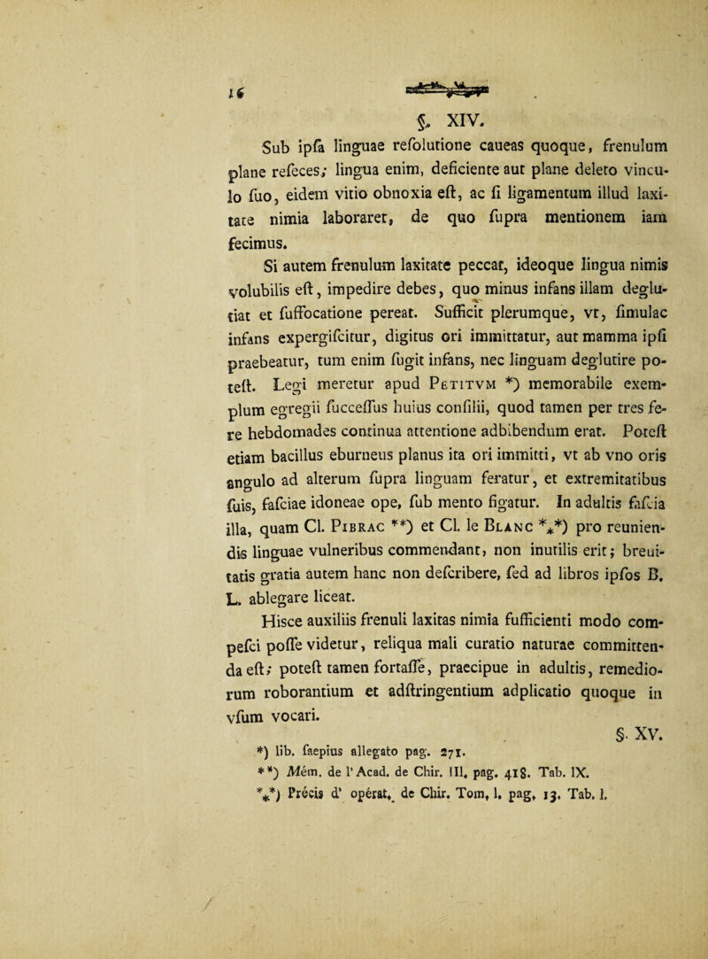 Sub ipfa linguae refolutione caueas quoque, frenulum plane refeces; lingua enim, deficiente aut plane deleto vincu¬ lo fuo, eidem vitio obnoxia eft, ac fi ligamentum illud laxi¬ tate nimia laboraret, de quo fupra mentionem iam fecimus. Si autem frenulum laxitate peccat, ideoque lingua nimis volubilis eft, impedire debes, quo minus infans illam deglu¬ bat et fuffocatione pereat. Sufficit plerumque, vt, fimulac infans expergifcitur, digitus ori immittatur, aut mamma ipfi praebeatur, tum enim fugit infans, nec linguam deglutire po- teft. Leo-i meretur apud Petitvm *) memorabile exem¬ plum egregii fucceflus huius confilii, quod tamen per tres fe¬ re hebdomades continua attentione adbibendum erat. Poteft etiam bacillus eburneus planus ita ori immitti, vt ab vno oris angulo ad alterum fupra linguam feratur, et extremitatibus ffiis, fafciae idoneae ope, fub mento figatur. In adultis fafcia illa, quam Cl. Pibrac **) et Cl. le Blanc ***) pro reunien- dis linguae vulneribus commendant, non inutilis erit; breui- tatis gratia autem hanc non defcribere, fed ad libros ipfos B. L. ablegare liceat. Hisce auxiliis frenuli laxitas nimia fufficienti modo com- pefci pofle videtur, reliqua mali curatio naturae committen¬ da eft; poteft tamen fortafte, praecipue in adultis, remedio¬ rum roborantium et adftringentium adplicatio quoque in vfum vocari. **) Mem. de 1’Acad. de Chir. III, pag. 418. Tab. IX. V) Precis d’ operat,_ de Chir. Tom, 1, pag, 13, Tab. 1, §• XV.