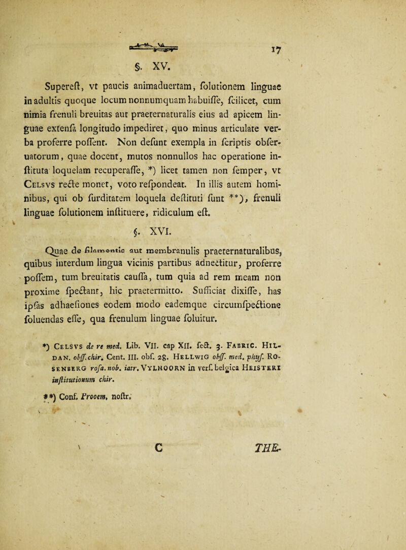 §. XV. Superefl, vt paucis animaduertam, folutionem linguae in adultis quoque locum nonnumquam habuiffe, fcilicet, cum nimia frenuli breuitas aut praeternaturalis eius ad apicem lin¬ guae extenfa longitudo impediret, quo minus articulate ver¬ ba proferre poffent. Non defunt exempla in fcriptis obfer- uatorum, quae docent, mutos nonnullos hac operatione in- fhtuta loquelam recuperaffe, *) licet tamen non femper, vt Celsvs re£Ie monet, voto refpondeat. In illis autem homi¬ nibus, qui ob furditatem loquela dedituri funt **), frenuli linguae folutionem inftituere, ridiculum eft. $. XVI. Quae de £ian->o«tic aut membranulis praeternaturalibus, quibus interdum lingua vicinis partibus adneditur, proferre podem, tum breuiratis cauda, tum quia ad rem meam non proxime fpe&ant, hic praetermitto. Sufficiat dixiffe, has ipfas adhaefiones eodem modo eademque circumfpe&ione foluendas effe, qua frenulum linguae foluitur. *) Celsvs de re rned. Lib. VII. cap XII. feci. 3. Fabric. HiL- dan. objf.ch.ir. Cent. III. obf. 2g. HellwiG obff. med. 'phyf. RO- Senberg rofa.nob. iatr.WYLHOORN in verf.belgica HeiSTERI injlitutionum ckir. # *) Conf. Frooem, noftr; \ c THE-