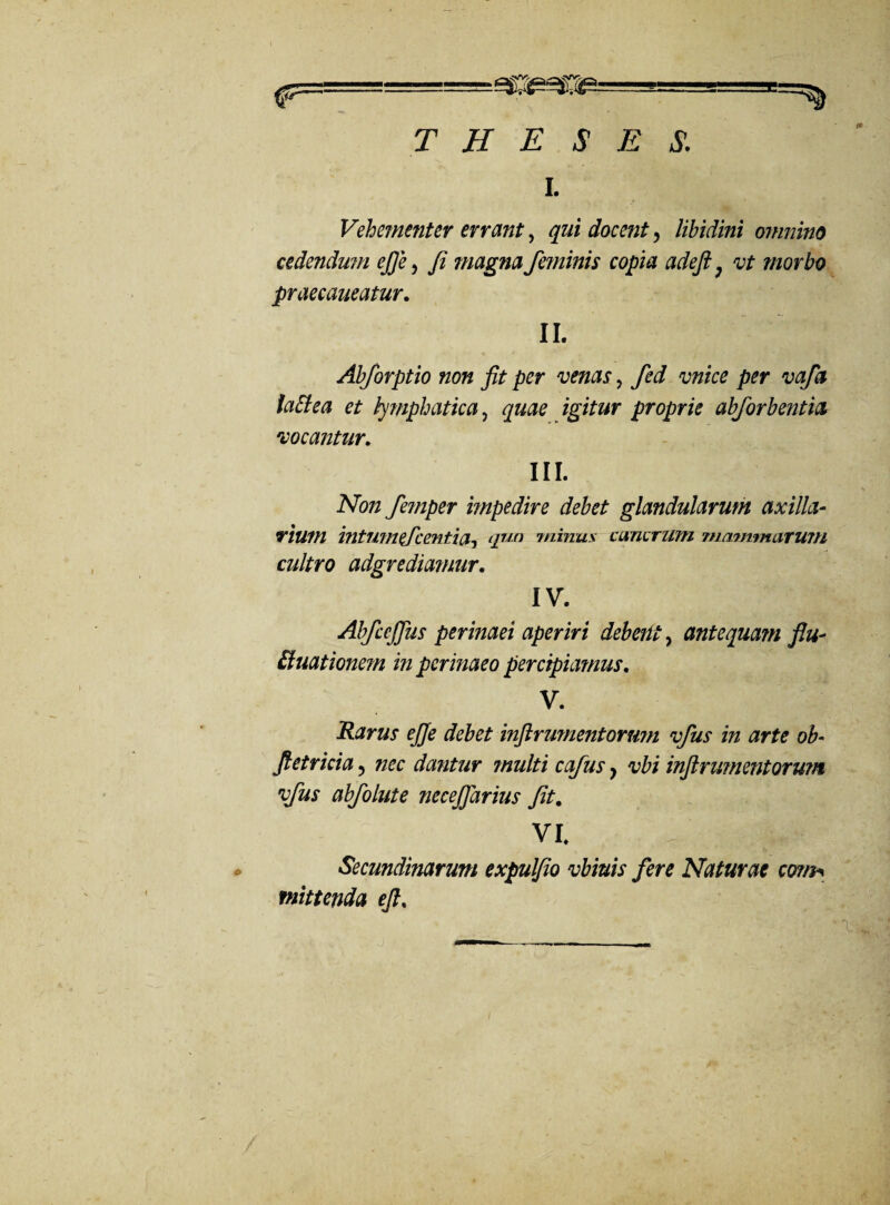 I. Vehementer errant, qui docent, libidini omnino cedendum ejje, fi magna feminis copia adeft} vt morbo praecaueatur. II. Abforptio non fit per venas, fed vnice per vafa lattea et lymphatica, quae igitur proprie abforbentia vocantur. III. Non fe?nper impedire debet glandularum axilla¬ rium intumefcentia, quo vninus cancrum mmmmiruin cultro adgredmnur. IV. Abfcejfus perinaei aperiri debent, antequam flu- SInationem in perinaeo percipiamus. V. Rarus ejje debet inflrumentormn vfus in arte ob- fietricia, nec dantur multi cafus > vbi infirumentorum vfus abfolute necefiarius fit. VI. Secundinarum expulfio vbiuis fere Naturae com* mittenda efi.
