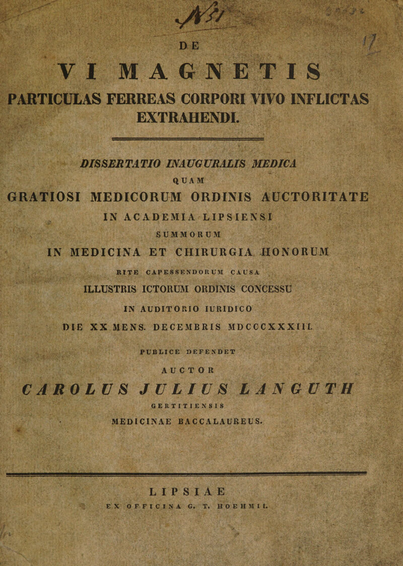 &gt;■ VI M AGNETIS PARTICULAS FERREAS CORPORI VIVO INFLICTAS EXTRAHENDI. DISSERTATIO INAUGURALIS MEDICA QUAM GRATIOSI MEDICORUM ORDINIS AUCTORITATE IN ACADEMIA LIPSIENSI SUMMORUM IN MEDICINA ET CHIRURGIA HONORUM RITE CAPESSENDORUM CAUSA ILLUSTRIS ICTORUM ORDINIS CONCESSU IN AUDITORIO IURIDICO DIE XX MENS. DECEMBRIS MDCCCXXXIII. PUBLICE DEFENDET AUCTOR CAROLVS JULIUS LANGUTH GERTITIENSIS MEDICINAE BACCALAUREUS. LIPSIAE EX OFFICINA G. T. H O E H M I I.