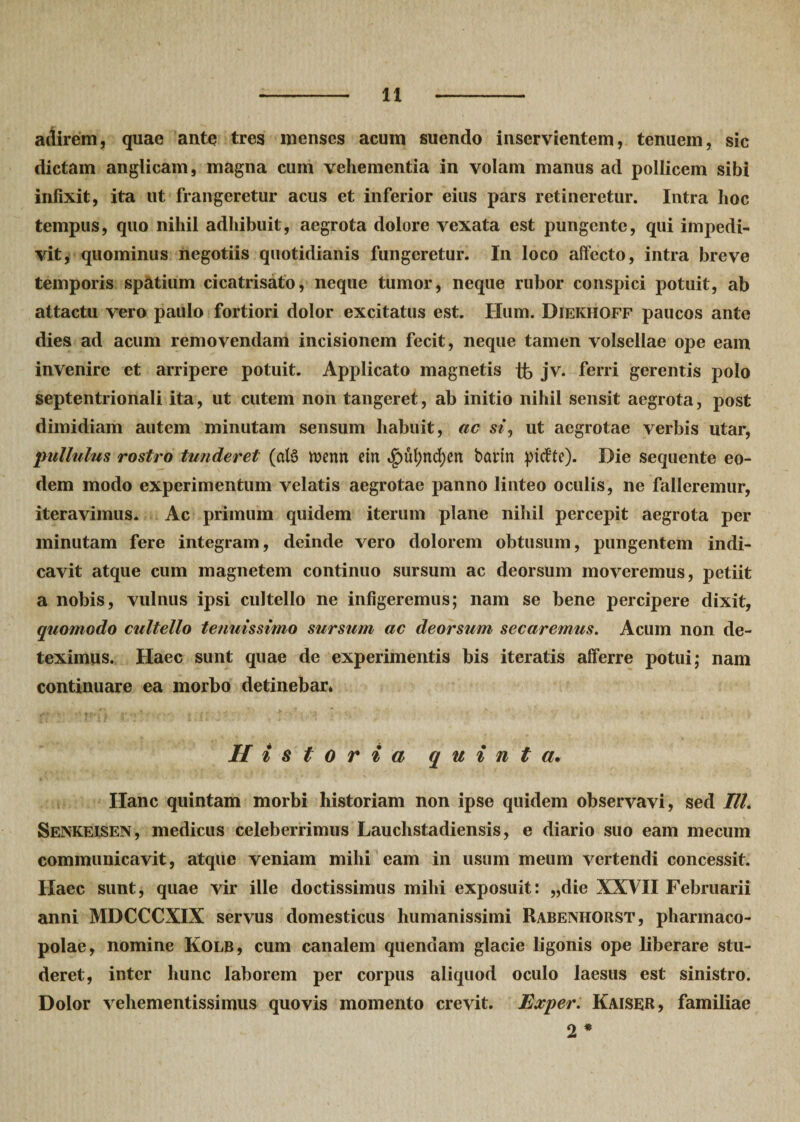 adirem, quae ante tres menses acum suendo inservientem, tenuem, sic dictam anglicam, magna cum vehementia in volam manus ad pollicem sibi infixit, ita ut frangeretur acus et inferior eius pars retineretur. Intra hoc tempus, quo nihil adhibuit, aegrota dolore vexata est pungente, qui impedi¬ vit, quominus negotiis quotidianis fungeretur. In loco affecto, intra breve temporis spatium cicatrisato, neque tumor, neque rubor conspici potuit, ab attactu vero paulo fortiori dolor excitatus est. Ilum. Diekhoff paucos ante dies ad acum removendam incisionem fecit, neque tamen volsellae ope eam invenire et arripere potuit. Applicato magnetis tb jv. ferri gerentis polo septentrionali ita, ut cutem non tangeret, ab initio nihil sensit aegrota, post dimidiam autem minutam sensum habuit, ac siut aegrotae verbis utar, pullulus rostro tunderet (al§ tt&gt;enrt etn ^)ul;nd)en barin pidte). Die sequente eo¬ dem modo experimentum velatis aegrotae panno linteo oculis, ne falleremur, iteravimus. Ac primum quidem iterum plane nihil percepit aegrota per minutam fere integram, deinde vero dolorem obtusum, pungentem indi¬ cavit atque cum magnetem continuo sursum ac deorsum moveremus, petiit a nobis, vulnus ipsi cultello ne infigeremus; nam se bene percipere dixit, quomodo cultello tenuissimo sursum ac deorsum secaremus. Acum non de¬ teximus. Haec sunt quae de experimentis bis iteratis afferre potui; nam continuare ea morbo detinebar* Historia quinta. Hanc quintam morbi historiam non ipse quidem observavi, sed III. Senkeisen, medicus celeberrimus Lauclistadiensis, e diario suo eam mecum communicavit, atque veniam mihi eam in usum meum vertendi concessit. Haec sunt, quae vir ille doctissimus mihi exposuit: „die XXVII Februarii anni MDCCCXIX servus domesticus humanissimi Rabenhorst, pharmaco¬ polae, nomine Kolb, cum canalem quendam glacie ligonis ope liberare stu¬ deret, inter hunc laborem per corpus aliquod oculo laesus est sinistro. Dolor vehementissimus quovis momento crevit. Exper. Kaiser, familiae 2 *