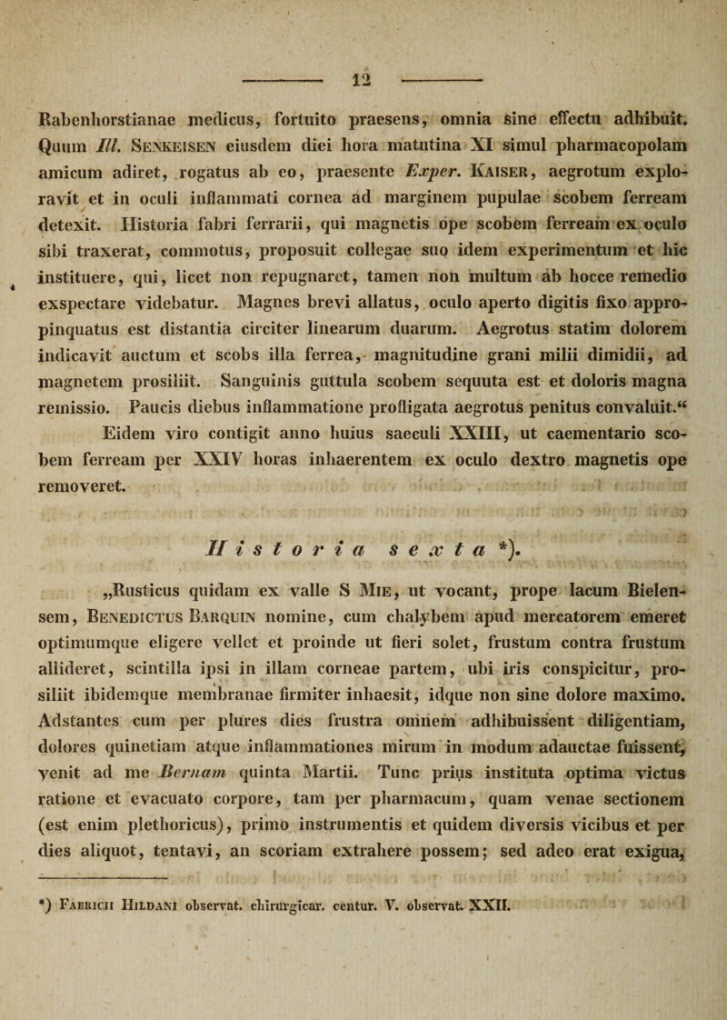 Rabenhorstianae medicus, fortuito praesens, omnia sine effectu adhibuit. Quum IU. Senkeisen eiusdem diei liora matutina XI simul pharmacopolam amicum adiret, rogatus ab eo, praesente Exper. Kaiser, aegrotum explo¬ ravit et in oculi inflammati cornea ad marginem pupulae scobem ferream detexit. Historia fabri ferrarii, qui magnetis ope scobem ferream ex oculo sibi traxerat, commotus, proposuit collegae suo idem experimentum et hic instituere, qui, licet non repugnaret, tamen non multum ab hocce remedio exspectare videbatur. Magnes brevi allatus, oculo aperto digitis fixo appro¬ pinquatus est distantia circiter linearum duarum. Aegrotus statim dolorem indicavit auctum et scobs illa ferrea,' magnitudine grani milii dimidii, ad magnetem prosiliit. Sanguinis guttula scobem sequuta est et doloris magna remissio. Paucis diebus inflammatione profligata aegrotus penitus convaluit.^ Eidem viro contigit anno huius saeculi XXIII, ut caementario sco¬ bem ferream per XXIV horas inhaerentem ex oculo dextro magnetis ope removeret. Historia s e oc t a *). „Rusticus quidam ex valle S Mie, ut vocant, prope lacum Bielen- sem, Benedictus Barquin nomine, cum chalybem apud mercatorem emeret optimumque eligere vellet et proinde ut fieri solet, frustum contra frustum aliideret, scintilla ipsi in illam corneae partem, ubi iris conspicitur, pro¬ siliit ibidemque membranae firmiter inhaesit, idque non sine dolore maximo. Adstantes cum per plures dies frustra omnem adhibuissent diligentiam, dolores cpiinetiam atque inflammationes mirum in modum adauctae fuissent. Venit ad me Bernam quinta Martii. Tunc prius instituta optima victus ratione et evacuato corpore, tam per pharmacum, quam venae sectionem (est enim plethoricus), primo instrumentis et quidem diversis vicibus et per dies aliquot, tentavi, an scoriam extrahere possem; sed adeo erat exigua, *) Fabricii HildaNI observat, chirurgicar. centur. V. observat. XXII.