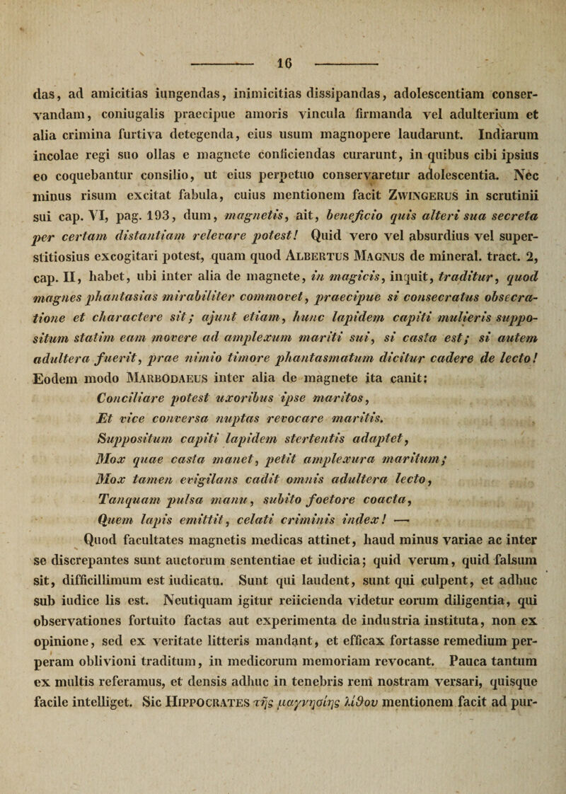 10 das, ad amicitias iungendas, inimicitias dissipandas, adolescendam conser¬ vandam, coniugalis praecipue amoris vincula firmanda vel adulterium et alia crimina furtiva detegenda, eius usum magnopere laudarunt. Indiarum incolae regi suo ollas e magnete conficiendas curarunt, in quibus cibi ipsius eo coquebantur consilio, ut eius perpetuo conservaretur adolescentia. Nec minus risum excitat fabula, cuius mentionem facit Zwingerus in scrutinii sui cap. VI, pag. 193, dum, magnetis, ait, beneficio quis alteri sua secreta per certam distantiam relevare potest! Quid vero vel absurdius vel super¬ stitiosius excogitari potest, quam quod Albertus Magxus de mineral. tract. 2, cap. II, habet, ubi inter alia de magnete, in magicis, inquit, traditur, quod magnes phantasias mirabiliter commovet, praecipue si consecratus obsecra- tione et charactere sit; ajunt etiam, hunc lapidem capiti mulieris suppo¬ situm statim eam movere ad amplexum mariti sui, si casta est; si autem adultera f uerit, prae nimio timore phantasmatum dicitur cadere de lecto! Eodem modo Marbgdaeus inter alia de magnete ita canit: Conciliare potest uxoribus ipse maritos, Et vice conversa nuptas revocare maritis. Suppositum capiti lapidem stertentis adaptet, Mox quae casta manet, petit amplexura maritum; Mox tamen evigilans cadit omnis adultera lecto, Tanquam pulsa manu, subito foetore coacta, Quem lapis emittit, celati criminis index! — Quod facultates magnetis medicas attinet, haud minus variae ac inter se discrepantes sunt auctorum sententiae et indicia; quid verum, quid falsum sit, difficillimum est indicatu. Sunt qui laudent, sunt qui culpent, et adhuc sub iudice lis est. Neutiquam igitur reiicienda videtur eorum diligentia, qui observationes fortuito factas aut experimenta de industria instituta, non ex opinione, sed ex veritate litteris mandant, et efficax fortasse remedium per¬ peram oblivioni traditum, in medicorum memoriam revocant. Pauca tantum ex multis referamus, et densis adhuc in tenebris rem nostram versari, quisque facile intelliget. Sic Hippocrates xrjg, pa^vrjoirjg kidov mentionem facit ad pur-