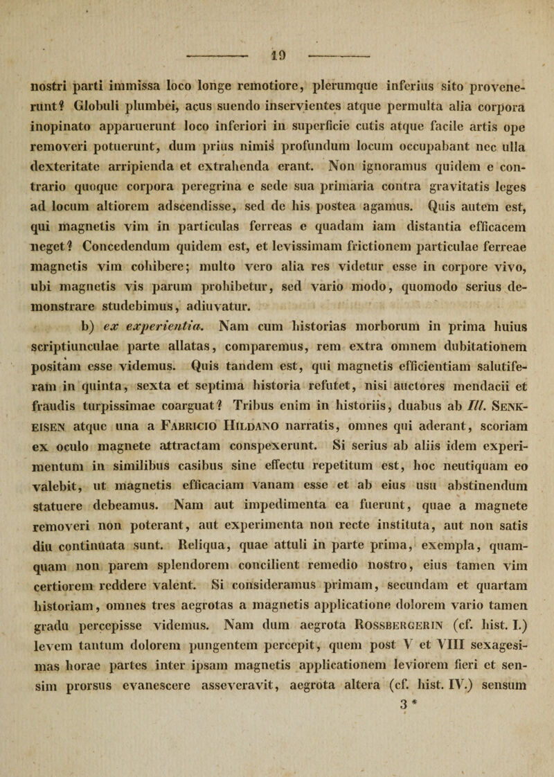 10 nostri parti immissa loco longe remotiore, plerumque inferius sito provene¬ runt? Globuli plumbei, acus suendo inservientes atque permulta alia corpora inopinato apparuerunt loco inferiori in superficie cutis atque facile artis ope removeri potuerunt, dum prius nimis profundum locum occupabant nec ulla dexteritate arripienda et extrahenda erant. Non ignoramus quidem e con¬ trario quoque corpora peregrina e sede sua primaria contra gravitatis leges ad locum altiorem adseendisse, sed de liis postea agamus. Quis autem est, qui magnetis vim in particulas ferreas e quadam iam distantia efficacem neget ? Concedendum quidem est, et levissimam frictionem particulae ferreae magnetis vim cohibere; multo vero alia res videtur esse in corpore vivo, ubi magnetis vis parum prohibetur, sed vario modo, quomodo serius de¬ monstrare studebimus, adiuvatur. b) ex experientia. Nam cum historias morborum in prima huius scriptiunculae parte allatas, comparemus, rem extra omnem dubitationem positam esse videmus. Quis tandem est, qui magnetis efficientiam salutife¬ ram in quinta, sexta et septima historia refutet, nisi auctores mendacii et fraudis turpissimae coarguat? Tribus enim in historiis, duabus ab III. Senk- eisen atque una a Fabricio Hildano narratis, omnes qui aderant, scoriam ex oculo magnete attractam conspexerunt. Si serius ab aliis idem experi¬ mentum in similibus casibus sine effectu repetitum est, hoc neutiquam eo valebit, ut magnetis efficaciam vanam esse et ab eius usu abstinendum statuere debeamus. Nam aut impedimenta ea fuerunt, quae a magnete removeri non poterant, aut experimenta non recte instituta, aut non satis diu continuata sunt. Reliqua, quae attuli in parte prima, exempla, quam¬ quam non parem splendorem concilient remedio nostro, eius tamen vim certiorem reddere valent. Si consideramus primam, secundani et quartam historiam, omnes tres aegrotas a magnetis applicatione dolorem vario tamen gradu percepisse videmus. Nam dum aegrota Rossbergerin (cf. liist. I.) levem tantum dolorem pungentem percepit, quem post V et VIII sexagesi¬ mas horae partes inter ipsam magnetis applicationem leviorem fieri et sen¬ sim prorsus evanescere asseveravit, aegrota altera (cf. hist. IV.) sensum 3 *