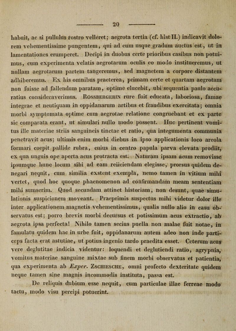 habuit, ac si pullulus rostro velleret; aegrota tertia (cf. liistll.) indicavit dolo¬ rem vehementissime pungentem, qui ad eum usque gradum auctus est, ut in lamentationes erumperet. Decipi in duobus certe prioribus casibus non potui¬ mus, cum experimenta velatis aegrotarum oculis eo modo institueremus, ut nullam aegrotarum partem tangeremus, sed magnetem a corpore distantem adhiberemus. Ex his omnibus praeterea, primam certe et quartam aegrotam non fuisse ad fallendum paratam, optime elucebit, ubi sequentia paulo accu¬ ratius consideraverimus. ItossBERGERiN rure fuit educata, laboriosa, famae integrae et neutiquam in oppidanarum artibus et fraudibus exercitata; omnia morbi symptomata optime cum aegrotae relatione congruebant et ex parte sic comparata erant, ut simulari nullo modo possent. Huc pertinent vomi¬ tus ille materiae striis sanguineis tinctae et ratio, qua integumenta communia penetravit acus; ultimis enim morbi diebus in ipso applicationis loco areola formari coepit pallide rubra, cuius in centro papula parva elevata prodiit, ex qua unguis ope aperta acus protracta est. Naturam ipsam acum removisse ipsumque hunc locum sibi ad eam reiiciendam elegisse, prorsus quidem de¬ negari nequit, cum similia exstent exempla, nemo tamen in vitium mihi vertet, quod hoc quoque phaenomenon ad confirmandam meam sententiam mihi sumserim. Quod secundam attinet historiam, non desunt, quae simu¬ lationis suspicionem moveant. Praeprimis suspectus mihi videtur dolor ille inter applicationem magnetis vehementissimus, qualis nullo alio in casu ob¬ servatus est; porro brevis morbi decursus et potissimum acus extractio, ab aegrota ipsa perfecta! Nihilo tamen secius puella non malae fuit notae, in famulatu quidem hac in urbe fuit, oppidanarum autem adeo non inde parti¬ ceps facta erat astutiae, ut potius ingenio tardo praedita esset. Ceterum acus vere deglutitae indicia videntur: loquendi et deglutiendi ratio, agrypnia, vomitus materiae sanguine mixtae sub finem morbi observatus et patientia, qua experimenta ab Exper. Zschiesche, omni profecto dexteritate quidem neque tamen sine magnis incommodis instituta, passa est. De reliquis dubium esse nequit, cum particulae illae ferreae modo • tactu, modo visu percipi potuerint.