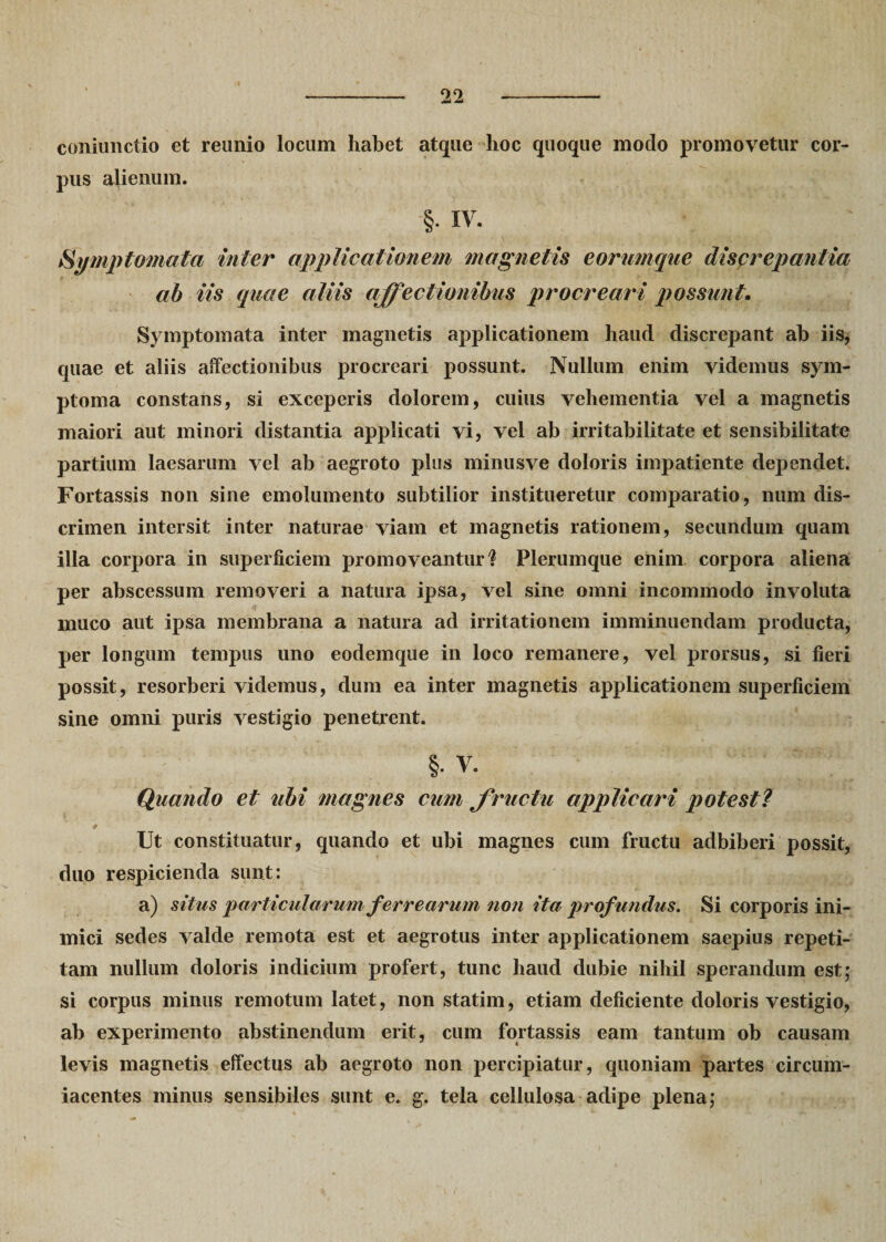 coniunctio et reunio locum habet atque hoc quoque modo promovetur cor¬ pus alienum. §. IV. Symptomata inter applicationem magnetis eorumque discrepantia ab iis quae aliis affectionibus procreari possunt. Symptomata inter magnetis applicationem haud discrepant ab iis, quae et aliis affectionibus procreari possunt. Nullum enim videmus sym¬ ptoma constans, si exceperis dolorem, cuius vehementia vel a magnetis maiori aut minori distantia applicati vi, vel ab irritabilitate et sensibilitate partium laesarum vel ab aegroto plus minusve doloris iinpatiente dependet. Fortassis non sine emolumento subtilior institueretur comparatio, num dis¬ crimen intersit inter naturae viam et magnetis rationem, secundum quam illa corpora in superficiem promoveantur? Plerumque enim corpora aliena per abscessum removeri a natura ipsa, vel sine omni incommodo involuta muco aut ipsa membrana a natura ad irritationem imminuendam producta, per longum tempus uno eodemque in loco remanere, vel prorsus, si fieri possit, resorberi videmus, dum ea inter magnetis applicationem superficiem sine omni puris vestigio penetrent. §• V. Quando et tibi magnes cum fructu applicari potest? * Ut constituatur, quando et ubi magnes cum fructu adbiberi possit, duo respicienda sunt: a) situs particularum ferrearum non ita profundus. Si corporis ini¬ mici sedes valde remota est et aegrotus inter applicationem saepius repeti¬ tam nullum doloris indicium profert, tunc haud dubie nihil sperandum est; si corpus minus remotum latet, non statim, etiam deficiente doloris vestigio, ab experimento abstinendum erit, cum fortassis eam tantum ob causam levis magnetis effectus ab aegroto non percipiatur, quoniam partes circum- iacentes minus sensibiles sunt e. g. tela cellulosa adipe plena;