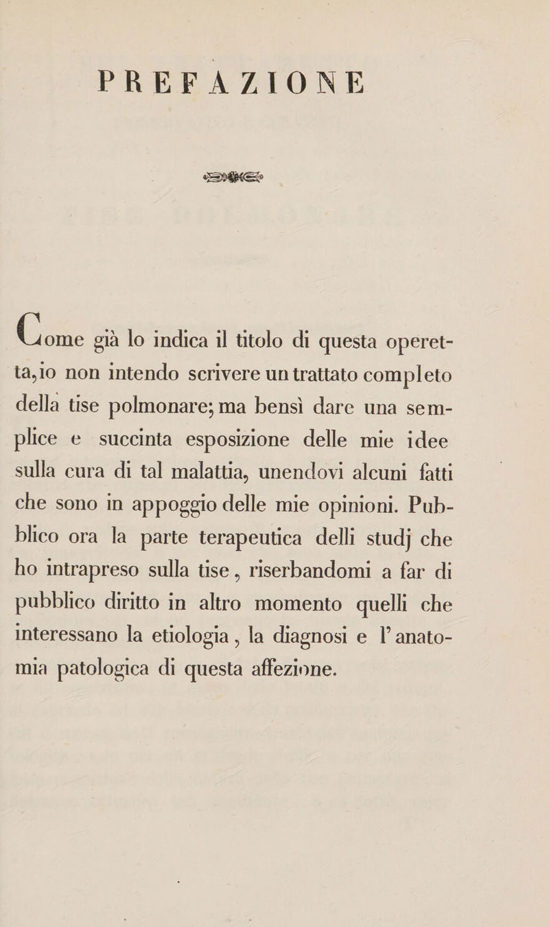 PREFAZIONE Come già lo indica il titolo di questa operet¬ ta,^ non intendo scrivere un trattato completo della tise polmonare; ma bensì dare una sem¬ plice e succinta esposizione delle mie idee sulla cura di tal malattia, unendovi alcuni fatti che sono in appoggio delle mie opinioni. Pub¬ blico ora la parte terapeutica delli studj che ho intrapreso sulla tise, riserbandomi a far di pubblico diritto in altro momento quelli che interessano la etiologia, la diagnosi e l’anato¬ mia patologica di questa affezione.