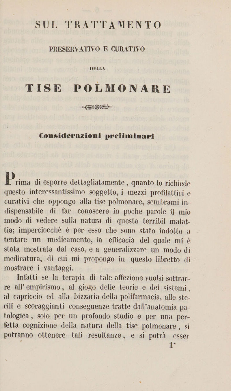 PRESERVATIVO E CURATIVO DELLA TISE POLMONARE Considerazioni preliminari JPrima di esporre dettagliatamente, quanto lo richiede questo interessantissimo soggetto, i mezzi profilattici e curativi che oppongo alla tise polmonare, sembrami in¬ dispensabile di far conoscere in poche parole il mio modo di vedere sulla natura di questa terribil malat¬ tia; imperciocché è per esso che sono stato indotto a tentare un medicamento, la efficacia del quale mi è stata mostrata dal caso, e a generalizzare un modo di medicatura, di cui mi propongo in questo libretto di mostrare i vantaggi. Infatti se la terapia di tale affezione vuoisi sottrar¬ re all’ empirismo, al giogo delle teorie e dei sistemi, al capriccio ed alla bizzaria della polifarmacia, alle ste¬ rili e scoraggianti conseguenze tratte dall’anatomia pa¬ tologica , solo per un profondo studio e per una per¬ fetta cognizione della natura della tise polmonare , si potranno ottenere tali resultanze, e si potrà esser 1*