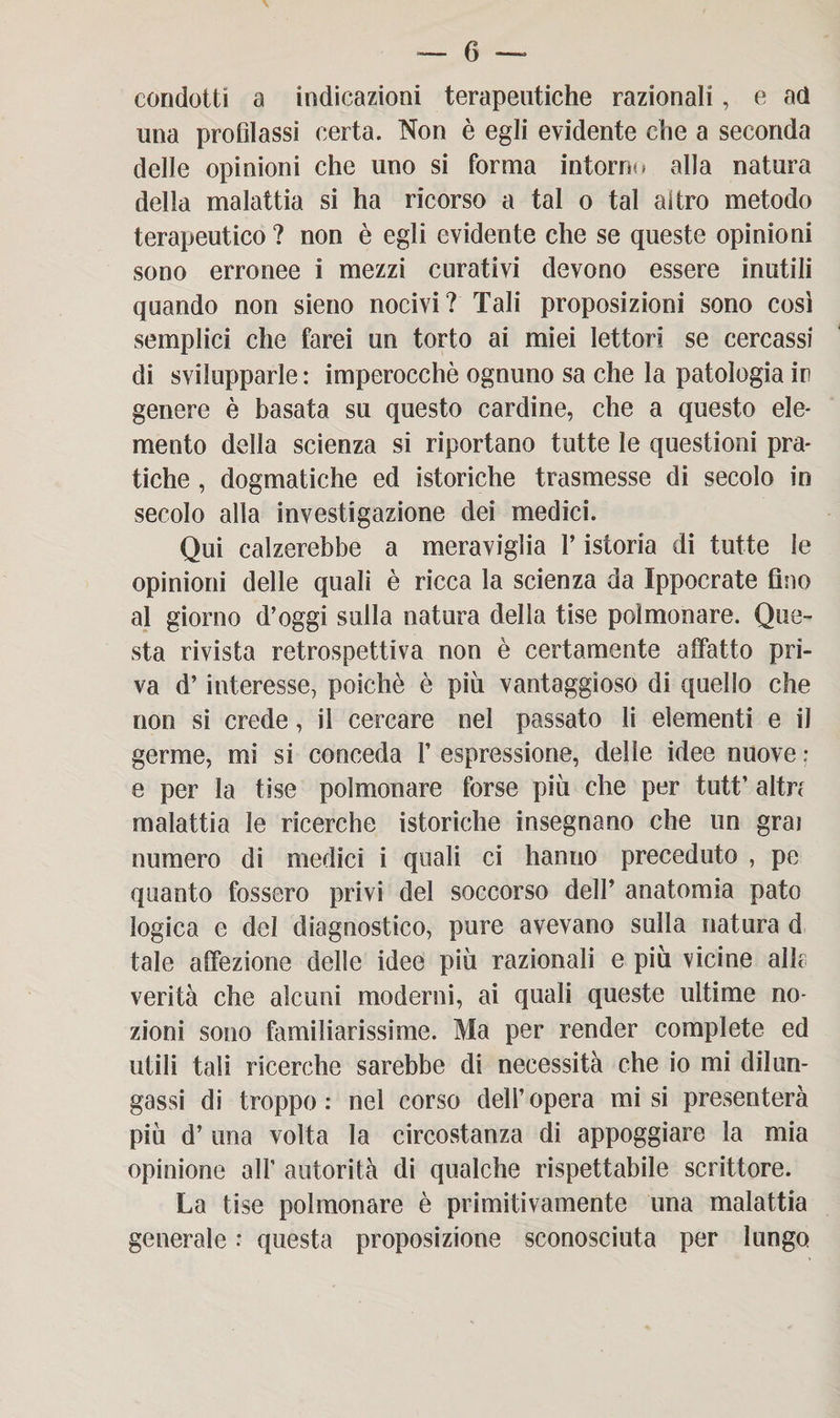 condotti a indicazioni terapeutiche razionali, e ad una profilassi certa. Non è egli evidente che a seconda delle opinioni che uno si forma intorno alla natura della malattia si ha ricorso a tal o tal altro metodo terapeutico ? non è egli evidente che se queste opinioni sono erronee i mezzi curativi devono essere inutili quando non sieno nocivi? Tali proposizioni sono così semplici che farei un torto ai miei lettori se cercassi di svilupparle : imperocché ognuno sa che la patologia ir genere è basata su questo cardine, che a questo ele¬ mento della scienza si riportano tutte le questioni pra¬ tiche , dogmatiche ed istoriche trasmesse di secolo in secolo alla investigazione dei medici. Qui calzerebbe a meraviglia V istoria di tutte le opinioni delle quali è ricca la scienza da Ippocrate fino al giorno d’oggi sulla natura della tise polmonare. Que¬ sta rivista retrospettiva non è certamente affatto pri¬ va d’interesse, poiché è più vantaggioso di quello che non si crede, il cercare nel passato li elementi e il germe, mi si conceda V espressione, delle idee nuove : e per la tise polmonare forse più che per tutt’ altrc malattia le ricerche istoriche insegnano che un grai numero di medici i quali ci hanno preceduto , pe quanto fossero privi del soccorso dell’ anatomia pato logica e del diagnostico, pure avevano sulla natura d tale affezione delle idee più razionali e più vicine alle verità che alcuni moderni, ai quali queste ultime no¬ zioni sono familiarissime. Ma per render complete ed utili tali ricerche sarebbe di necessità che io mi dilun¬ gassi di troppo: nel corso dell’opera misi presenterà più d’ una volta la circostanza di appoggiare la mia opinione all' autorità di qualche rispettabile scrittore. La tise polmonare è primitivamente una malattia generale : questa proposizione sconosciuta per lungo