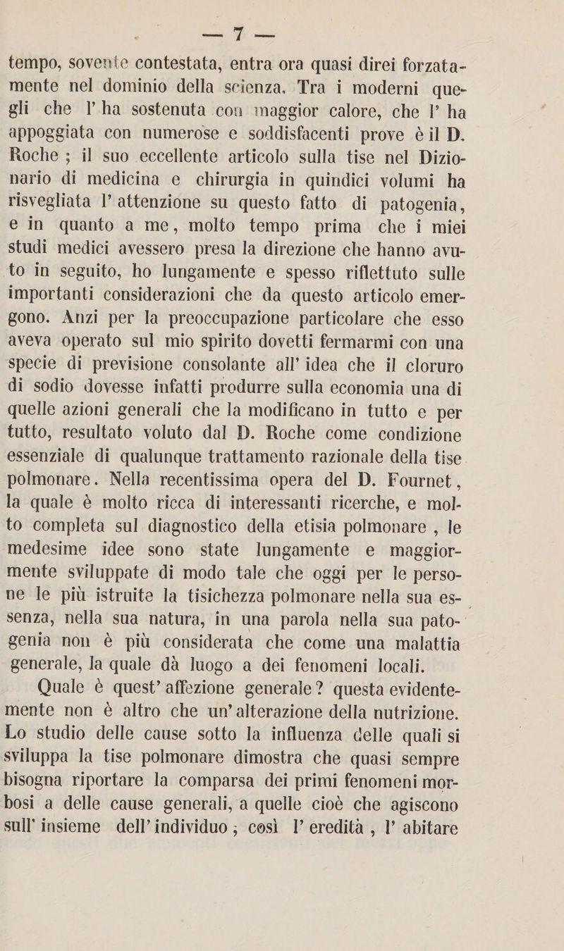 tempo, sovente contestata, entra ora quasi direi forzata¬ mente nel dominio della scienza. Tra i moderni que¬ gli che 1’ ha sostenuta con maggior calore, che I’ ha appoggiata con numerose e soddisfacenti prove è il D, Roche ; il suo eccellente articolo sulla tise nel Dizio¬ nario di medicina e chirurgia in quindici volumi ha risvegliata P attenzione su questo fatto di patogenia, e in quanto a me, molto tempo prima che i miei studi medici avessero presa la direzione che hanno avu¬ to in seguito, ho lungamente e spesso riflettuto sulle importanti considerazioni che da questo articolo emer¬ gono. Anzi per la preoccupazione particolare che esso aveva operato sul mio spirito dovetti fermarmi con una specie di previsione consolante all’ idea che il cloruro di sodio dovesse infatti produrre sulla economia una di quelle azioni generali che la modificano in tutto e per tutto, resultato voluto dal D. Roche come condizione essenziale di qualunque trattamento razionale della tise polmonare. Nella recentissima opera del D. Fournet, la quale è molto ricca di interessanti ricerche, e mol¬ to completa sul diagnostico della etisia polmonare , le medesime idee sono state lungamente e maggior¬ mente sviluppate di modo tale che oggi per le perso¬ ne le più istruite la tisichezza polmonare nella sua es¬ senza, nella sua natura, in una parola nella sua pato¬ genia non è più considerata che come una malattia generale, la quale dà luogo a dei fenomeni locali. Quale è quest’ affezione generale ? questa evidente¬ mente non è altro che un’ alterazione della nutrizione. Lo studio delle cause sotto la influenza delle quali si sviluppa la tise polmonare dimostra che quasi sempre bisogna riportare la comparsa dei primi fenomeni mor¬ bosi a delle cause generali, a quelle cioè che agiscono sulf insieme dell’ individuo ; così l’eredità, l’abitare