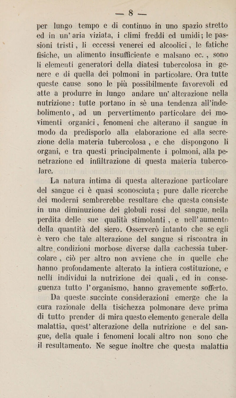 per lungo tempo e di continuo in uno spazio stretto ed in un’aria viziata, i climi freddi ed umidi; le pas¬ sioni tristi, li eccessi venerei ed alcoolici, le fatiche fisiche, un alimento insufficiente e malsano ec. , sono li elementi generatori della diatesi tubercolosa in ge¬ nere e di quella dei polmoni in particolare. Ora tutte queste cause sono le più possibilmente favorevoli ed atte a produrre in lungo andare un’ alterazione nella nutrizione : tutte portano in sè una tendenza aìPinde- bolimento, ad un pervertimento particolare dei mo¬ vimenti organici, fenomeni che alterano il sangue in modo da predisporlo alla elaborazione ed alla secre¬ zione della materia tubercolosa , e che dispongono li organi, e tra questi principalmente i polmoni, alia pe¬ netrazione ed infiltrazione di questa materia tuberco¬ lare. La natura intima di questa alterazione particolare del sangue ci è quasi sconosciuta ; pure dalle ricerche dei moderni sembrerebbe resultare che questa consiste in una diminuzione dei globuli rossi del sangue, nella perdita delle sue qualità stimolanti , e nell’aumento della quantità del siero. Osserverò intanto che se egli è vero che tale alterazione del sangue si riscontra in altre condizioni morbose diverse dalla cachessia tuber¬ colare , ciò per altro non avviene che in quelle che hanno profondamente alterato la intiera costituzione, e nelìi individui la nutrizione dei quali, ed in conse¬ guenza tutto l’organismo, hanno gravemente sofferto. Da queste succinte considerazioni emerge che la cura razionale della tisichezza polmonare deve prima di tutto prender di mira questo elemento generale della malattia, quest’ alterazione delia nutrizione e del san¬ gue, della quale i fenomeni locali altro non sono che il resultamento. Ne segue inoltre che questa malattia