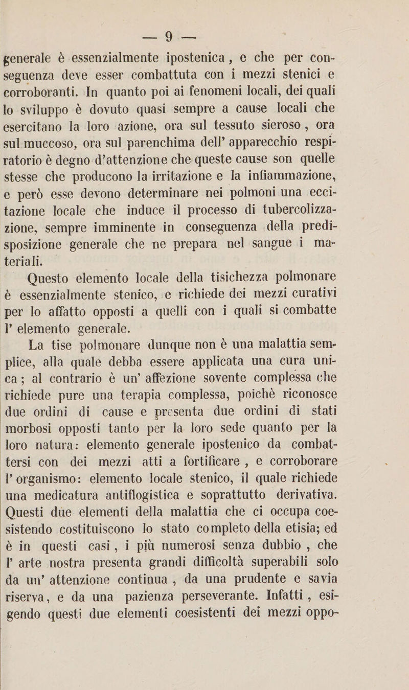 generale è essenzialmente ipostenica, e che per con¬ seguenza deve esser combattuta con i mezzi stenici e corroboranti. In quanto poi ai fenomeni locali, dei quali lo sviluppo è dovuto quasi sempre a cause locali che esercitano la loro azione, ora sul tessuto sieroso, ora sul muccoso, ora sul parenchima dell’ apparecchio respi¬ ratorio è degno d’attenzione che queste cause son quelle stesse che producono la irritazione e la infiammazione, e però esse devono determinare nei polmoni una ecci¬ tazione locale che induce il processo di tubercolizza- zione, sempre imminente in conseguenza della predi¬ sposizione generale che ne prepara nel sangue i ma¬ teriali. Questo elemento locale della tisichezza polmonare è essenzialmente stenico, e richiede dei mezzi curativi per lo affatto opposti a quelli con i quali si combatte P elemento generale. La tise polmonare dunque non è una malattia sem¬ plice, alla quale debba essere applicata una cura uni¬ ca ; al contrario è un’ affezione sovente complessa che richiede pure una terapia complessa, poiché riconosce due ordini di cause e presenta due ordini di stati morbosi opposti tanto per la loro sede quanto per la loro natura: elemento generale ipostenico da combat¬ tersi con dei mezzi atti a fortificare , e corroborare l’organismo: elemento locale stenico, il quale richiede una medicatura antiflogistica e soprattutto derivativa. Questi due elementi della malattia che ci occupa coe¬ sistendo costituiscono lo stato completo della etisia; ed è in questi casi, i più numerosi senza dubbio , che P arte nostra presenta grandi difficoltà superabili solo da un’ attenzione continua , da una prudente e savia riserva, e da una pazienza perseverante. Infatti , esi¬ gendo questi due elementi coesistenti dei mezzi oppo-