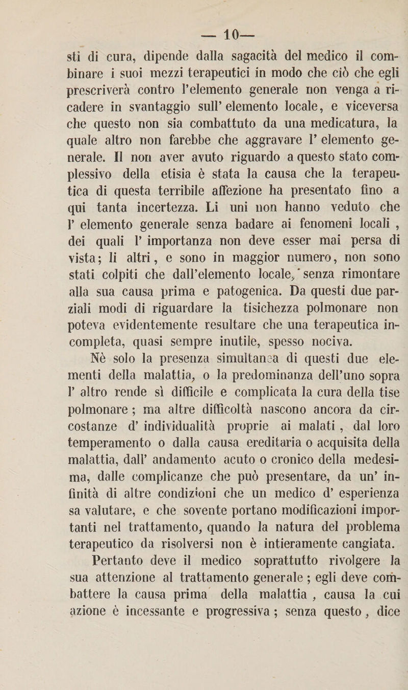 — 10- sti di cura, dipende dalla sagacità del medico il com¬ binare i suoi mezzi terapeutici in modo che ciò che egli prescriverà contro l’elemento generale non venga a ri¬ cadere in svantaggio sull’ elemento locale, e viceversa che questo non sia combattuto da una medicatura, la quale altro non farebbe che aggravare V elemento ge¬ nerale. Il non aver avuto riguardo a questo stato com¬ plessivo della etisia è stata la causa che la terapeu¬ tica di questa terribile affezione ha presentato fino a qui tanta incertezza. Li uni non hanno veduto che P elemento generale senza badare ai fenomeni locali , dei quali 1’ importanza non deve esser mai persa di vista ; li altri, e sono in maggior numero, non sono stati colpiti che dall’elemento locale, ' senza rimontare alla sua causa prima e patogenica. Da questi due par¬ ziali modi di riguardare la tisichezza polmonare non poteva evidentemente resultare che una terapeutica in¬ completa, quasi sempre inutile, spesso nociva. Nè solo la presenza simultanea di questi due ele¬ menti della malattia, o la predominanza dell’uno sopra 1’ altro rende sì difficile e complicata la cura della tise polmonare ; ma altre difficoltà nascono ancora da cir¬ costanze d’ individualità proprie ai malati , dal loro temperamento o dalla causa ereditaria o acquisita della malattia, dall’ andamento acuto o cronico della medesi¬ ma, dalle complicanze che può presentare, da un’ in¬ finità di altre condizioni che un medico d’ esperienza sa valutare, e che sovente portano modificazioni impor¬ tanti nel trattamento, quando la natura del problema terapeutico da risolversi non è intieramente cangiata. Pertanto deve il medico soprattutto rivolgere la sua attenzione al trattamento generale ; egli deve com¬ battere la causa prima della malattia , causa la cui azione è incessante e progressiva ; senza questo, dice