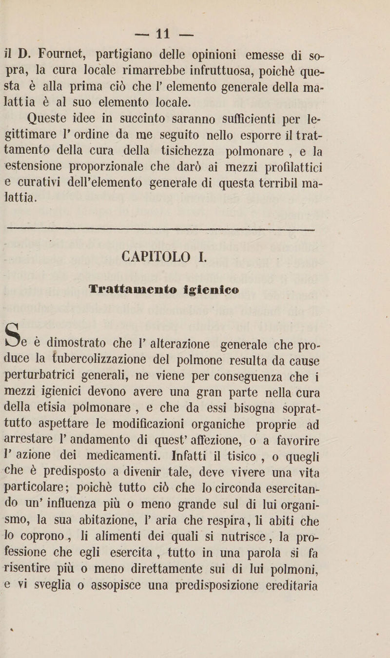 il D. Fournet, partigiano delle opinioni emesse di so¬ pra, la cura locale rimarrebbe infruttuosa, poiché que¬ sta è alla prima ciò che P elemento generale della ma¬ lattia è al suo elemento locale. Queste idee in succinto saranno sufficienti per le¬ gittimare P ordine da me seguito nello esporre il trat¬ tamento della cura della tisichezza polmonare , e la estensione proporzionale che darò ai mezzi profilattici e curativi dell’elemento generale di questa terribil ma¬ lattia. CAPITOLO I. Trattamento igienico Se è dimostrato che P alterazione generale che pro¬ duce la tubercolizzazione del polmone resulta da cause perturbatrici generali, ne viene per conseguenza che i mezzi igienici devono avere una gran parte nella cura della etisia polmonare , e che da essi bisogna soprat¬ tutto aspettare le modificazioni organiche proprie ad arrestare P andamento di quest’ affezione, o a favorire P azione dei medicamenti. Infatti il tisico , o quegli che è predisposto a divenir tale, deve vivere una vita particolare; poiché tutto ciò che Io circonda esercitan¬ do un’ influenza più o meno grande sul di lui organi¬ smo, la sua abitazione, V aria che respira, li abiti che Io coprono, li alimenti dei quali si nutrisce, la pro¬ fessione che egli esercita , tutto in una parola si fa risentire più o meno direttamente sui di lui polmoni, e vi sveglia o assopisce una predisposizione ereditaria
