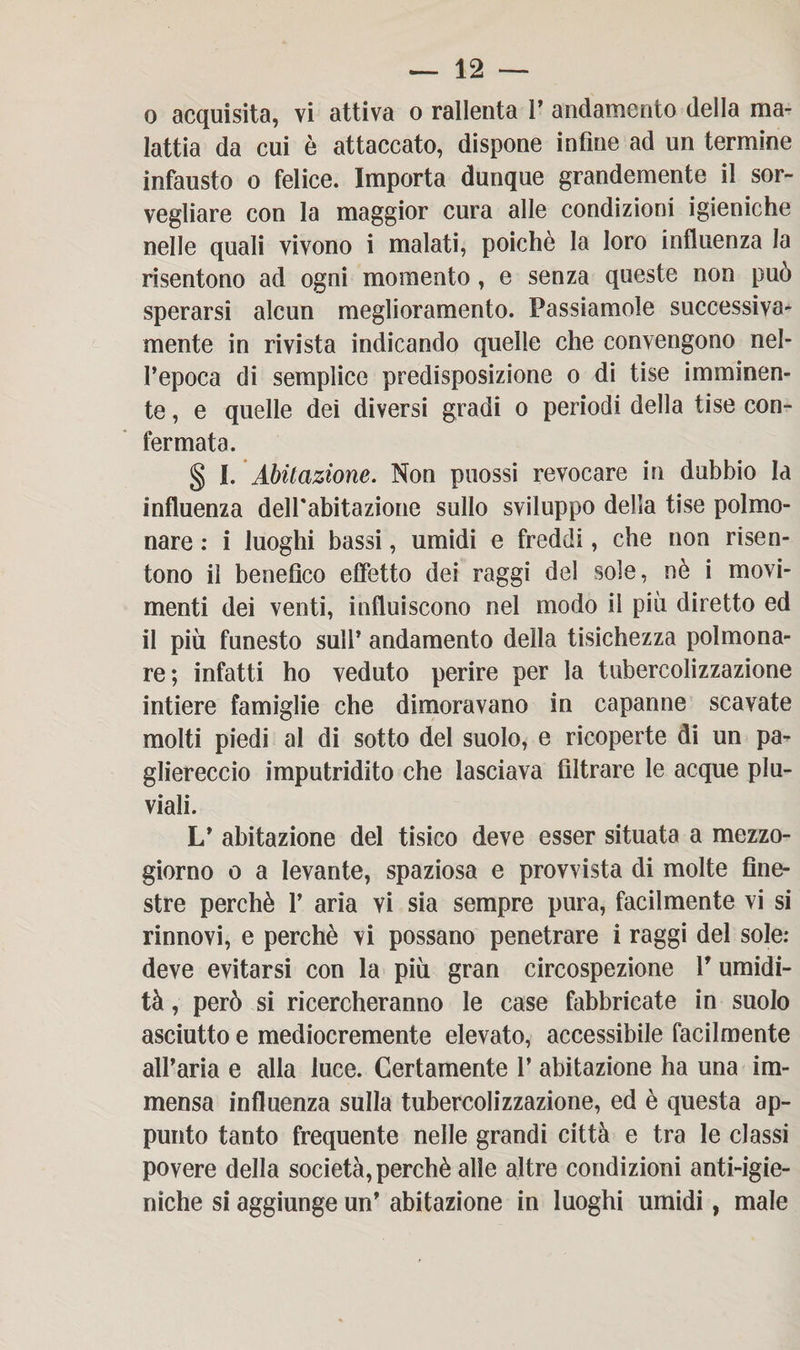 o acquisita, vi attiva o rallenta 1’ andamento della ma¬ lattia da cui è attaccato, dispone infine ad un termine infausto o felice. Importa dunque grandemente il sor¬ vegliare con la maggior cura alle condizioni igieniche nelle quali vivono i malati, poiché la loro influenza la risentono ad ogni momento , e senza queste non può sperarsi alcun meglioramento. Passiamole successiva¬ mente in rivista indicando quelle che convengono nel¬ l’epoca di semplice predisposizione o di tise imminen¬ te , e quelle dei diversi gradi o periodi della tise con¬ fermata. § I. Abitazione. Non puossi revocare in dubbio la influenza dell'abitazione sullo sviluppo della tise polmo¬ nare : i luoghi bassi, umidi e freddi, che non risen¬ tono il benefico effetto dei raggi del sole, nè i movi¬ menti dei venti, influiscono nel modo il più diretto ed il più funesto sull’ andamento della tisichezza polmona¬ re; infatti ho veduto perire per la tubercolizzazione intiere famiglie che dimoravano in capanne scavate molti piedi al di sotto del suolo, e ricoperte di un pa- gliereccio imputridito che lasciava filtrare le acque plu¬ viali. L’ abitazione del tisico deve esser situata a mezzo¬ giorno o a levante, spaziosa e provvista di molte fine¬ stre perchè 1’ aria vi sia sempre pura, facilmente vi si rinnovi, e perchè vi possano penetrare i raggi del sole: deve evitarsi con la più gran circospezione V umidi¬ tà , però si ricercheranno le case fabbricate in suolo asciutto e mediocremente elevato, accessibile facilmente all’aria e alla luce. Certamente 1’ abitazione ha una im¬ mensa influenza sulla tubercolizzazione, ed è questa ap¬ punto tanto frequente nelle grandi città e tra le classi povere della società, perchè alle altre condizioni anti-igie- niche si aggiunge un’ abitazione in luoghi umidi, male