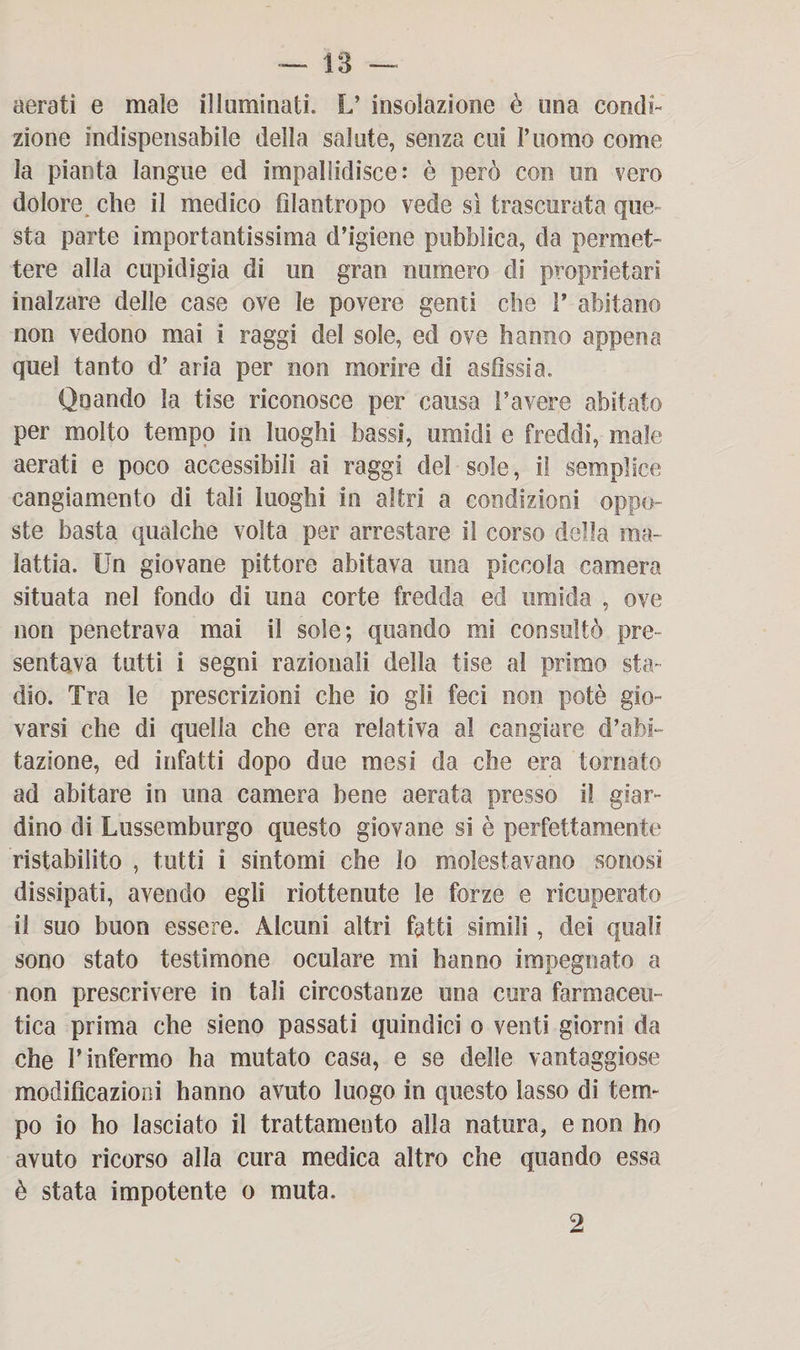 aerati e male illuminati. L’ insolazione è una condi¬ zione indispensabile della salute, senza cui l’uomo come la pianta langue ed impallidisce: è però con un vero dolore che il medico filantropo vede sì trascurata que¬ sta parte importantissima d’igiene pubblica, da permet¬ tere alla cupidigia di un gran numero di proprietari inalzare delle case ove le povere genti che V abitano non vedono mai i raggi del sole, ed ove hanno appena quel tanto d’ aria per non morire di asfissia. Qnando la tise riconosce per causa l’avere abitato per molto tempo in luoghi bassi, umidi e freddi, male aerati e poco accessibili ai raggi del sole, il semplice cangiamento di tali luoghi in altri a condizioni oppo¬ ste basta qualche volta per arrestare il corso della ma¬ lattia. Un giovane pittore abitava una piccola camera situata nel fondo di una corte fredda ed umida , ove non penetrava mai il sole; quando mi consultò pre¬ sentava tutti i segni razionali della tise al primo sta¬ dio. Tra le prescrizioni che io gii feci non potè gio¬ varsi che di quella che era relativa al cangiare d’abi¬ tazione, ed infatti dopo due mesi da che era tornato ad abitare in una camera bene aerata presso il giar¬ dino di Lussemburgo questo giovane si è perfettamente ristabilito , tutti i sintomi che Io molestavano sonosi dissipati, avendo egli riottenute le forze e ricuperato il suo buon essere. Alcuni altri fatti simili, dei quali sono stato testimone oculare mi hanno impegnato a non prescrivere in tali circostanze una cura farmaceu¬ tica prima che sieno passati quindici o venti giorni da che l’infermo ha mutato casa, e se delle vantaggiose modificazioni hanno avuto luogo in questo lasso di tem¬ po io ho lasciato il trattamento alla natura, e non ho avuto ricorso alla cura medica altro che quando essa è stata impotente o muta. 2