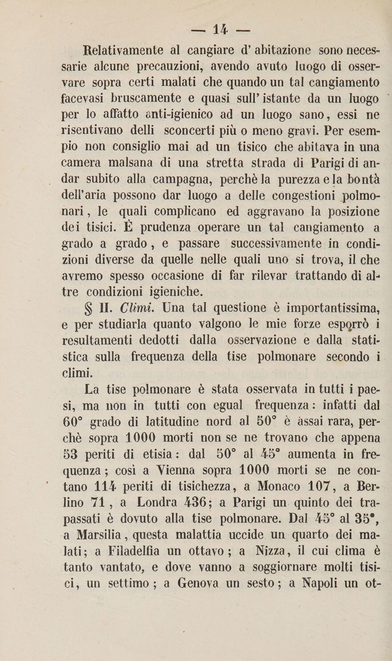 Relativamente al cangiare d’ abitazione sono neces¬ sarie alcune precauzioni, avendo avuto luogo di osser¬ vare sopra certi malati che quando un tal cangiamento facevasi bruscamente e quasi sull’ istante da un luogo per lo affatto anti-igienico ad un luogo sano, essi ne risentivano delti sconcerti più o meno gravi. Per esem¬ pio non consiglio mai ad un tisico che abitava in una camera malsana di una stretta strada di Parigi di an¬ dar subito alla campagna, perchè la purezza eia bontà dell’aria possono dar luogo a delle congestioni polmo¬ nari , le quali complicano ed aggravano la posizione dei tisici. É prudenza operare un tal cangiamento a grado a grado, e passare successivamente in condi¬ zioni diverse da quelle nelle quali uno si trova, il che avremo spesso occasione di far rilevar trattando di al¬ tre condizioni igieniche. § ii. Climi. Una tal questione è importantissima, e per studiarla quanto valgono le mie forze esporrò i resultamenti dedotti dalla osservazione e dalla stati¬ stica sulla frequenza della tise polmonare secondo i climi. La tise polmonare è stata osservata in tutti i pae¬ si, ma non in tutti con egual frequenza : infatti dal 60° grado di latitudine nord al 50° è assai rara, per¬ chè sopra 1000 morti non se ne trovano che appena 53 periti di etisia : dal 50° al 45° aumenta in fre¬ quenza ; così a Vienna sopra 1000 morti se ne con¬ tano 114 periti di tisichezza, a Monaco 107, a Ber¬ lino 71 , a Londra 436; a Parigi un quinto dei tra¬ passati è dovuto alla tise polmonare. Dal 45° al 35°, a Marsilia, questa malattia uccide un quarto dei ma¬ lati; a Filadelfia un ottavo; a Nizza, il cui clima è tanto vantato, e dove vanno a soggiornare molti tisi¬ ci , un settimo ; a Genova un sesto ; a Napoli un ot-