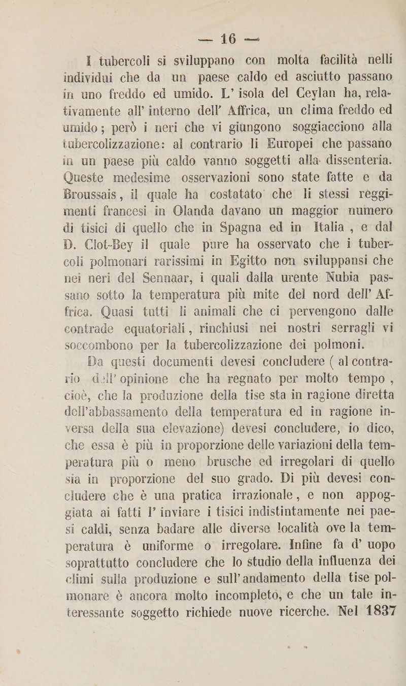 I tubercoli si sviluppano con molta facilità nelli individui che da un paese caldo ed asciutto passano in uno freddo ed umido. L’isola del Ceylan ha, rela» tivamente all’ interno dell' Affrica, un clima freddo ed umido ; però i neri che vi giungono soggiacciono alla tubercolizzazione: al contrario li Europei che passano in un paese più caldo vanno soggetti alla dissenteria. Queste medesime osservazioni sono state fatte e da Broussais, il quale ha costatato che li stessi reggi¬ menti francesi in Olanda davano un maggior numero dì tisici di quello che in Spagna ed in Italia , e dal D. CIot-'Bey il quale pare ha osservato che i tuber¬ coli polmonari rarissimi in Egitto non svilupparsi che nei neri del Sennaar, i quali dalla urente Nubi a pas¬ sano sotto la temperatura più mite del nord dell’ Af¬ frica. Quasi tetti li animali che ci pervengono dalle contrade equatoriali, rinchiusi nei nostri serragli vi soccombono per la tubercolizzazione dei polmoni. Da questi documenti devesi concludere ( al contra¬ rio dall’ opinione che ha regnato per molto tempo , cioè, che la produzione della tise sta in ragione diretta dell’ abbassa mento della temperatura ed in ragione in¬ versa della sua elevazione) devesi concludere, io dico, che essa è più in proporzione delle variazioni della tem¬ peratura più o meno brasche ed irregolari di quello sia in proporzione del suo grado. Di più devesi con¬ cludere che è una pratica irrazionale, e non appog¬ giata ai fatti 1* inviare i tisici indistintamente nei pae¬ si caldi, senza badare alle diverse località ove la tem¬ peratura è uniforme o irregolare. Infine fa d’ uopo soprattutto concludere che Io studio della influenza dei climi sulla produzione e sull’andamento della tise pol¬ monare è ancora molto incompleto, e che un tale in¬ teressante soggetto richiede nuove ricerche. Nel 1837