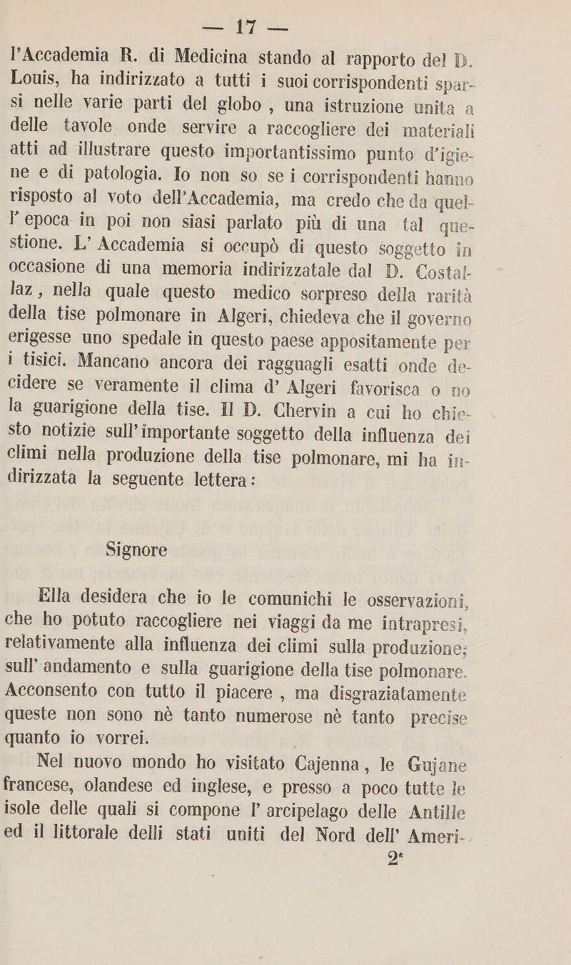 l’Accademia R. di Medicina stando al rapporto dei I). Louis, ha indirizzato a tutti i suoi corrispondenti spar¬ si nelle varie parti dei globo , una istruzione unita a delle tavole onde servire a raccogliere dei materiali atti ad illustrare questo importantissimo punto (l'igie¬ ne e di patologia. Io non so se i corrispondenti hanno risposto al voto deirAccademia, ma credo che da quel- Y epoca in poi non siasi parlato più di una tal que¬ stione. L’ Accademia si occupò di questo soggetto in occasione di una memoria indirizzatale dal D. Costai- laz, nella quale questo medico sorpreso della rarità della tise polmonare in Algeri, chiedeva che il governo erigesse uno spedale in questo paese appositamente per i tisici. Mancano ancora dei ragguagli esatti onde de¬ cidere se veramente il clima d’ Algeri favorisca o no la guarigione della tise. II D. Chervin a cui ho chie¬ sto notizie sull’importante soggetto della influenza dei climi nella produzione della tise polmonare, mi ha in¬ dirizzata la seguente lettera: Signore Ella desidera che io le comunichi le osservazioni, che ho potato raccogliere nei viaggi da me intrapresi, relativamente alla influenza dei climi sulla produzione; sull’ andamento e sulla guarigione della tise polmonare. Acconsento con tutto il piacere , ma disgraziatamente queste non sono nè tanto numerose nè tanto precise quanto io vorrei. Nel nuovo mondo ho visitato Cajenna, le Gujane francese, olandese ed inglese, e presso a poco tutte le isole delle quali si compone 1’ arcipelago delle Antille ed il littorale delli stati uniti del Nord dell’ Amori- 2*