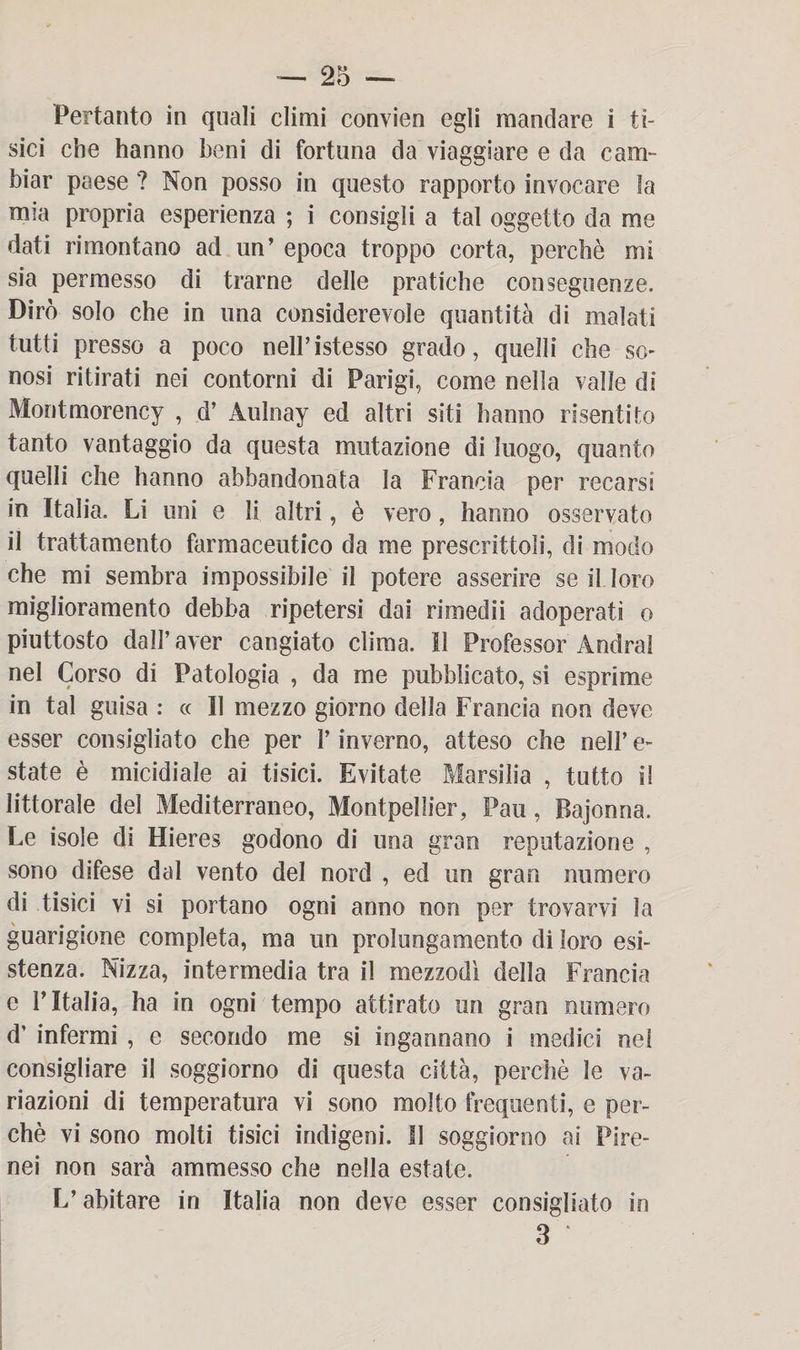 Pertanto in quali climi convien egli mandare i ti¬ sici che hanno beni di fortuna da viaggiare e da cam¬ biar paese ? Non posso in questo rapporto invocare la mia propria esperienza ; i consigli a tal oggetto da me dati rimontano ad un’ epoca troppo corta, perchè mi sia permesso di trarne delle pratiche conseguenze. Dirò solo che in una considerevole quantità di malati tutti presso a poco nell’istesso grado, quelli che so- nosi ritirati nei contorni di Parigi, come nella valle di Montmorency , d’ Aulnay ed altri siti hanno risentito tanto vantaggio da questa mutazione di luogo, quanto quelli che hanno abbandonata la Francia per recarsi in Italia. Li uni e li altri, è vero, hanno osservato il trattamento farmaceutico da me prescrittoli, di modo che mi sembra impossibile il potere asserire se il loro miglioramento debba ripetersi dai rimedii adoperati o piuttosto dall’aver cangiato clima. Il Professor Andrai nel Corso di Patologia , da me pubblicato, si esprime in tal guisa : « Il mezzo giorno della Francia non deve esser consigliato che per l’inverno, atteso che nell’ e- state è micidiale ai tisici. Evitate Marsilia , tutto il littorale del Mediterraneo, Montpellier, Pau, Bajonna. Le isole di Hieres godono di una gran reputazione , sono difese dal vento del nord , ed un gran numero di tisici vi si portano ogni anno non per trovarvi la guarigione completa, ma un prolungamento di loro esi¬ stenza. Nizza, intermedia tra il mezzodì della Francia e l’Italia, ha in ogni tempo attirato un gran numero d’ infermi , e secondo me si ingannano i medici nel consigliare il soggiorno di questa città, perchè le va¬ riazioni di temperatura vi sono molto frequenti, e per¬ chè vi sono molti tisici indigeni. Il soggiorno ai Pire¬ nei non sarà ammesso che nella estate. L’abitare in Italia non deve esser consigliato in 3