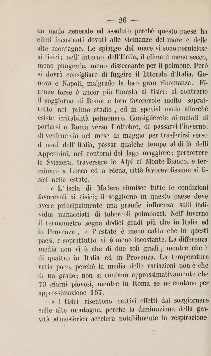 un modo generale ed assoluto perchè questo paese ha climi incostanti dovuti alle vicinanze del mare e delle alte montagne. Le spiagge del mare vi sono perniciose ai tisici; nell’ interno dell’Italia, il clima è meno secco, meno pungente, meno disseccante per il polmone. Però si dovrà consigliare di fuggire il littorale d’Italia, Ge¬ nova e Napoli, malgrado la loro gran rinomanza. Fi- renze forse è ancor piu funesta ai tisici: al contrario il soggiorno di Roma e loro favorevole molto soprat¬ tutto nel primo stadio , ed in special modo allorché esiste irritabilità polmonare. Consiglierete ai malati di portarsi a Roma verso 1’ ottobre, di passarvi Pinverno, di venirne via nel mese di maggio per trasferirsi verso il nord dell’ Italia, passar qualche tempo al di là delli Appennini, nei contorni del lago maggiore; percorrere la Svizzera, traversare le Alpi al Monte Bianco, e ter¬ minare a Lucca ed a Siena, città favorevolissime ai ti¬ sici nella estate. » L’ isola di Madera riunisce tutte le condizioni favorevoli ai tisici; il soggiorno in questo paese deve avere principalmente una grande influenza sulli indi¬ vidui minacciati di tubercoli polmonari. Nell’ inverno il termometro segna dodici gradi più che in Italia ed in Provenza , e V estate è meno calda che in questi paesi, e soprattutto vi è meno incostante. La differenza media non vi è che di due soli gradi, mentre che e di quattro in Italia ed in Provenza. La temperatura varia poco, perchè la media delle variazioni non è che ds un grado; non si contano approssimativamente che 73 giorni piovosi, mentre in Roma se ne contano per approssimazione 167. » I tisici risentono cattivi effetti dal soggiornare sulle alte montagne, perchè la diminuzione della gra¬ vità atmosferica accelera notabilmente la respirazione