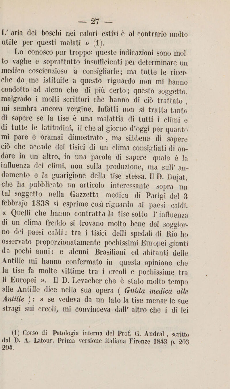 L* aria dei boschi nei calori estivi è al contrario molto utile per questi malati » (1). Lo conosco pur troppo: queste indicazioni sono mol¬ to vaghe e soprattutto insufficienti per determinare un medico coscienzioso a consigliarle; ma tutte le ricei^ che da me istituite a questo riguardo non mi hanno condotto ad alcun che di più certo; questo soggetto, malgrado i molti scrittori che hanno di ciò trattato , mi sembra ancora vergine. Infatti non si tratta tanto di sapere se la tise è una malattia di tutti i climi e di tutte le latitudini, il che al giorno d’oggi per quanto mi pare è oramai dimostrato , ma sibbene di sapere ciò che accade dei tisici di un clima consigliati di an¬ dare in un altro, in una parola dì sapere quale è la influenza dei climi, non sulla produzione, ma sull’ an¬ damento e la guarigione della tise stessa. Il I). Dujat, che ha pubblicato un articolo interessante sopra un tal soggetto nella Gazzetta medica di Parigi del 3 febbrajo 1838 si esprime così riguardo ai paesi caldi. « Quelli che hanno contrattala tise sotto P influenza di un clima freddo si trovano molto bene del soggior¬ no dei paesi caldi : tra i tisici delli spedali di Rio ho osservato proporzionatamente pochissimi Europei giunti da pochi anni: e alcuni Brasiliani ed abitanti delle Antille mi hanno confermato in questa opinione che la tise fa molte vittime tra i creoli e pochissime tra li Europei ». Il D. Levacher che è stato molto tempo alle Antille dice nella sua opera ( Guida medica alle Antille ) : » se vedeva da un iato la tise menar le sue stragi sui creoli, mi convinceva dall’ altro che i di lei (1) Corso di Patologia interna del Prof. G. Andrai , scritto dal D. A. Latour. Prima versione italiana Firenze 1843 p. 203 204.