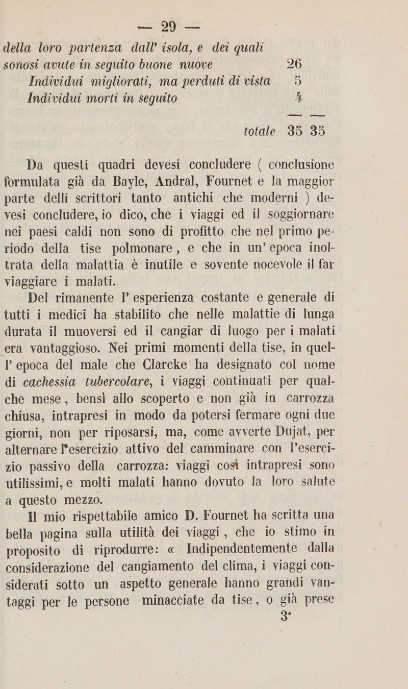 della loro partenza dall’ isola, e dei quali sonosi avute in seguito buone nuove 26 Individui migliorati, ma perduti di vista 5 Individui morti in seguito k totale 85 35 Da questi quadri devesi concludere ( conclusione formulata già da Bayle, Andrai, Fournet e la maggior parte delli scrittori tanto antichi che moderni ) de¬ vesi concludere, io dico, che i viaggi ed il soggiornare nei paesi caldi non sono di profitto che nel primo pe¬ riodo della tise polmonare, e che in un’ epoca inol¬ trata della malattia è inutile e sovente nocevole il far viaggiare i malati. Del rimanente F esperienza costante e generale di tutti i medici ha stabilito che nelle malattie di lunga durata il muoversi ed il cangiar di luogo per i malati era vantaggioso. Nei primi momenti della tise, in quel- F epoca del male che Glarcke ha designato col nome di cachessia tubercolare, i viaggi continuati per qual¬ che mese, bensì allo scoperto e non già in carrozza chiusa, intrapresi in modo da potersi fermare ogni due giorni, non per riposarsi, ma, come avverte Dujat, per alternare Fesercizio attivo del camminare con l’eserci¬ zio passivo della carrozza: viaggi così intrapresi sono utilissimi, e molti malati hanno dovuto la loro salute a questo mezzo. 11 mio rispettabile amico D. Fournet ha scritta una bella pagina sulla utilità dei viaggi , che io stimo in proposito di riprodurre: « Indipendentemente dalla considerazione del cangiamento del clima, i viaggi con¬ siderati sotto un aspetto generale hanno grandi van¬ taggi per le persone minacciate da lise, o già prese 3*