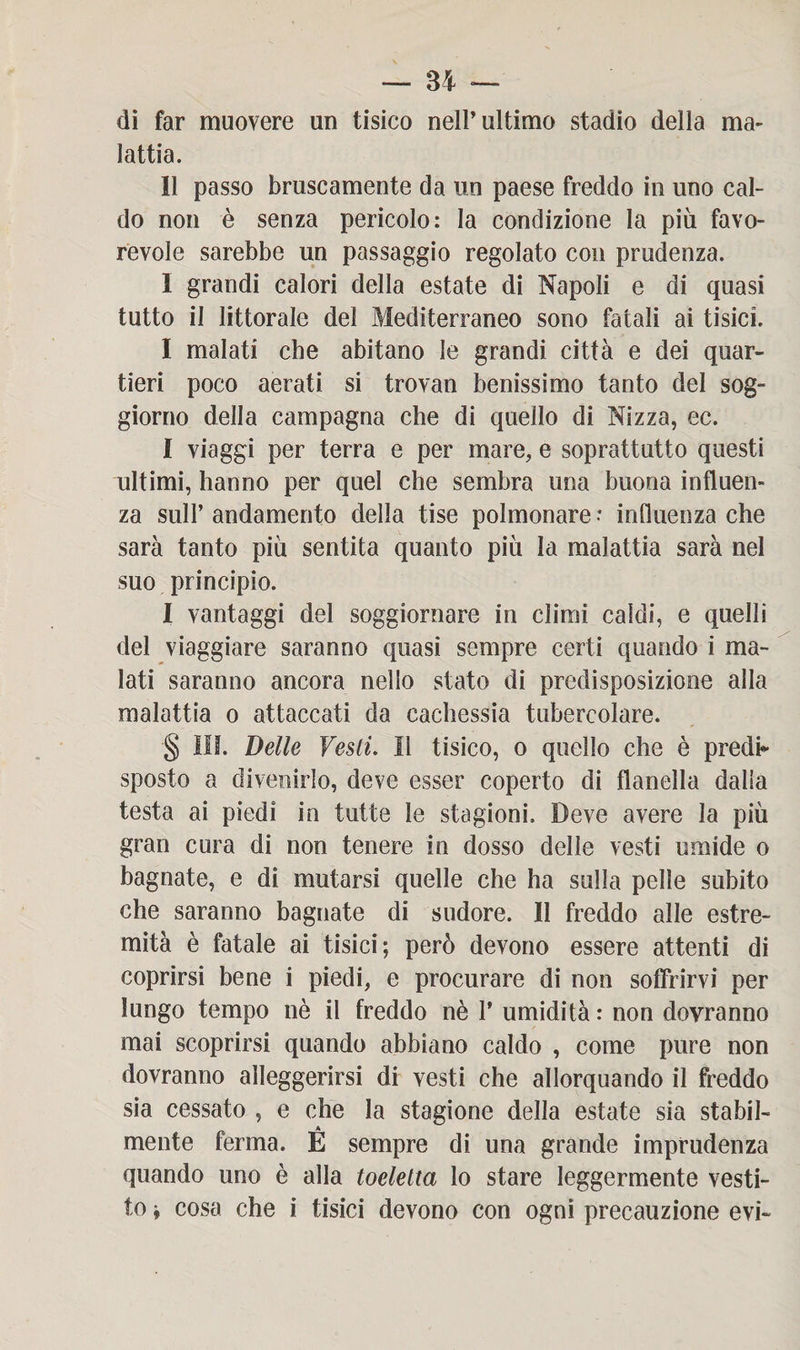 di far muovere un tisico nell’ultimo stadio della ma¬ lattia. Il passo bruscamente da un paese freddo in uno cal¬ do non è senza pericolo: la condizione la più favo¬ revole sarebbe un passaggio regolato con prudenza. I grandi calori della estate di Napoli e di quasi tutto il littorale del Mediterraneo sono fatali ai tisici. I malati che abitano le grandi città e dei quar¬ tieri poco aerati si trovan benissimo tanto del sog¬ giorno della campagna che di quello di Nizza, ec. I viaggi per terra e per mare, e soprattutto questi ultimi, hanno per quel che sembra una buona influen¬ za sull’andamento della tise polmonare -* influenza che sarà tanto più sentita quanto più la malattia sarà nel suo principio. I vantaggi del soggiornare in climi caldi, e quelli del viaggiare saranno quasi sempre certi quando i ma¬ lati saranno ancora nello stato di predisposizione alla malattia o attaccati da cachessia tubercolare. § III. Delle Vesti. Il tisico, o quello che è predi* sposto a divenirlo, deve esser coperto di flanella dalla testa ai piedi in tutte le stagioni. Deve avere la più gran cura di non tenere in dosso delle vesti umide o bagnate, e di mutarsi quelle che ha sulla pelle subito che saranno bagnate di sudore. Il freddo alle estre¬ mità è fatale ai tisici; però devono essere attenti di coprirsi bene i piedi, e procurare di non soffrirvi per lungo tempo nè il freddo nè 1’ umidità : non dovranno mai scoprirsi quando abbiano caldo , come pure non dovranno alleggerirsi di vesti che allorquando il freddo sia cessato , e che la stagione della estate sia stabil¬ mente ferma. É sempre di una grande imprudenza quando uno è alla toeletta lo stare leggermente vesti¬ to » cosa che i tisici devono con ogni precauzione evi-
