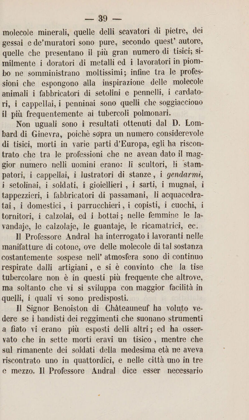 molecole minerali, quelle delli scavatori di pietre, dei gessai e de’muratori sono pure, secondo quest’ autore, quelle che presentano il più gran numero di tisici; si¬ milmente i doratori di metalli ed i lavoratori in piom¬ bo ne somministrano moltissimi; infine tra le profes¬ sioni che espongono alla inspirazione delle molecole animali i fabbricatori di setolini e pennelli, i cardato¬ ri, i cappellai, i penninai sono quelli che soggiacciono il più frequentemente ai tubercoli polmonari. Non uguali sono i resultati ottenuti dal D. Lom- bard di Ginevra, poiché sopra un numero considerevole di tisici, morti in varie parti d’Europa, egli ha riscon¬ trato che tra le professioni che ne avean dato il mag¬ gior numero nelli uomini erano: li scultori, li stam¬ patori, i cappellai, i lustratori di stanze, i gendarmi, i setolinai, i soldati, i gioiellieri , i sarti, i mugnai, i tappezzieri, i fabbricatori di passamani, li acquacedra¬ tai , i domestici, i parrucchieri, i copisti, i cuochi, i tornitori, i calzolai, ed i bottai ; nelle femmine le la- vandaje, le calzolaje, le guantaje, le ricamatrici, ec. Il Professore Andrai ha interrogato i lavoranti nelle manifatture di cotone, ove delle molecole di tal sostanza costantemente sospese nell’ atmosfera sono di continuo respirate dalli artigiani, e si è convinto che la tise tubercolare non è in questi più frequente che altrove, ma soltanto che vi si sviluppa con maggior facilità in quelli, i quali vi sono predisposti. Il Signor Benoiston di Chàteauneuf ha voluto ve¬ dere se i bandisti dei reggimenti che suonano strumenti a fiato vi erano più esposti delli altri ; ed ha osser¬ vato che in sette morti eravi un tisico , mentre che sul rimanente dei soldati della medesima età ne aveva riscontrato uno in quattordici, e nelle città uno in tre e mezzo. Il Professore Andrai dice esser necessario