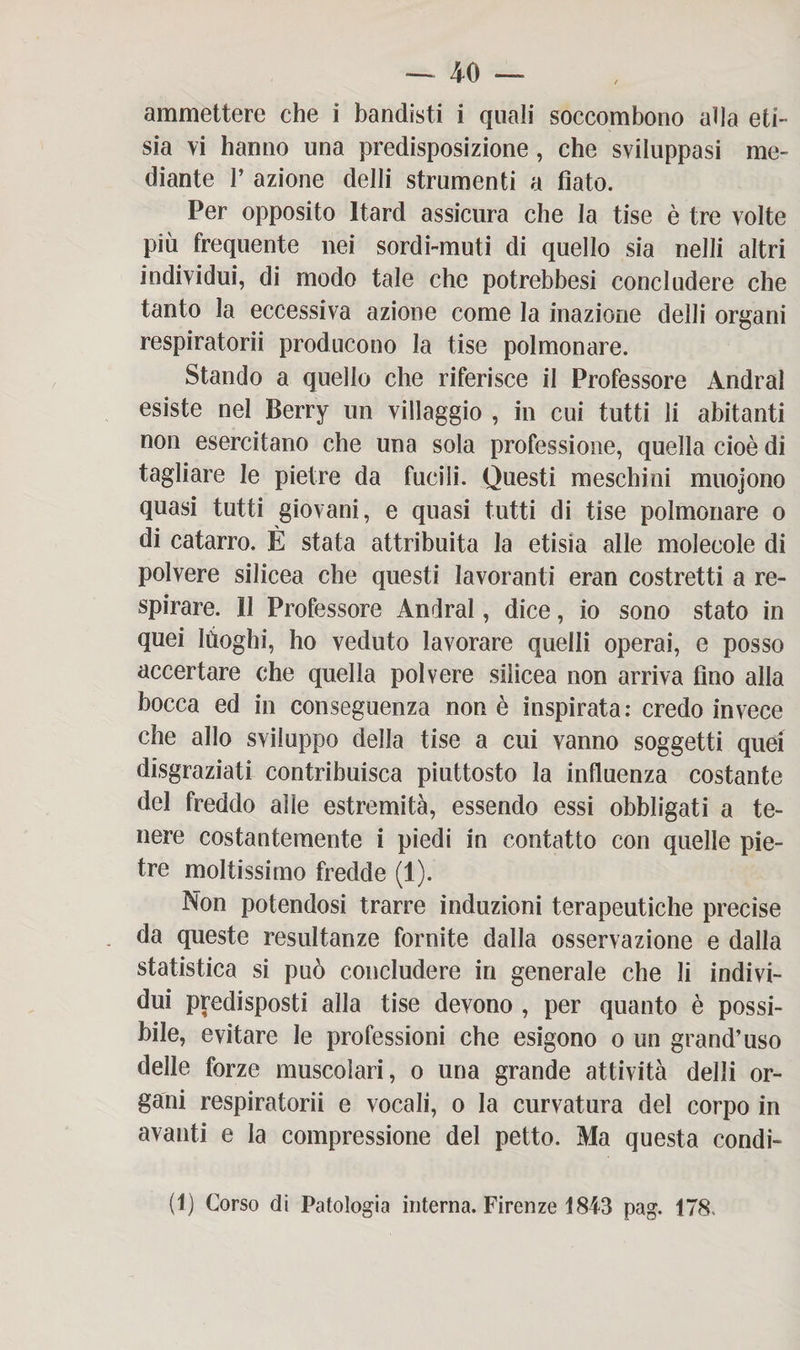 ammettere che i bandisti i quali soccombono alla eti¬ sia vi hanno una predisposizione, che sviluppasi me¬ diante F azione delli strumenti a fiato. Per opposito Itard assicura che la tise è tre volte più frequente nei sordi-muti di quello sia nelli altri individui, di modo tale che potrebbesi concludere che tanto la eccessiva azione come la inazione delli organi respiratorii producono la tise polmonare. Stando a quello che riferisce il Professore Andrai esiste nel Berry un villaggio , in cui tutti li abitanti non esercitano che una sola professione, quella cioè di tagliare le pietre da fucili. Questi meschini muojono quasi tutti giovani, e quasi tutti di tise polmonare o di catarro. È stata attribuita la etisia alle molecole di polvere silicea che questi lavoranti eran costretti a re¬ spirare. 11 Professore Andrai, dice, io sono stato in quei lùoghi, ho veduto lavorare quelli operai, e posso accertare che quella polvere silicea non arriva tino alla bocca ed in conseguenza non è inspirata: credo invece che allo sviluppo della tise a cui vanno soggetti quei disgraziati contribuisca piuttosto la influenza costante del freddo alle estremità, essendo essi obbligati a te¬ nere costantemente i piedi in contatto con quelle pie¬ tre moltissimo fredde (1). Non potendosi trarre induzioni terapeutiche precise da queste resultanze fornite dalla osservazione e dalla statistica si può concludere in generale che li indivi¬ dui predisposti alla tise devono , per quanto è possi¬ bile, evitare le professioni che esigono o un grand’uso delle forze muscolari, o una grande attività delli or¬ gani respiratorii e vocali, o la curvatura del corpo in avanti e la compressione del petto. Ma questa condi- (1) Corso di Patologia interna. Firenze 1843 pag. 178.
