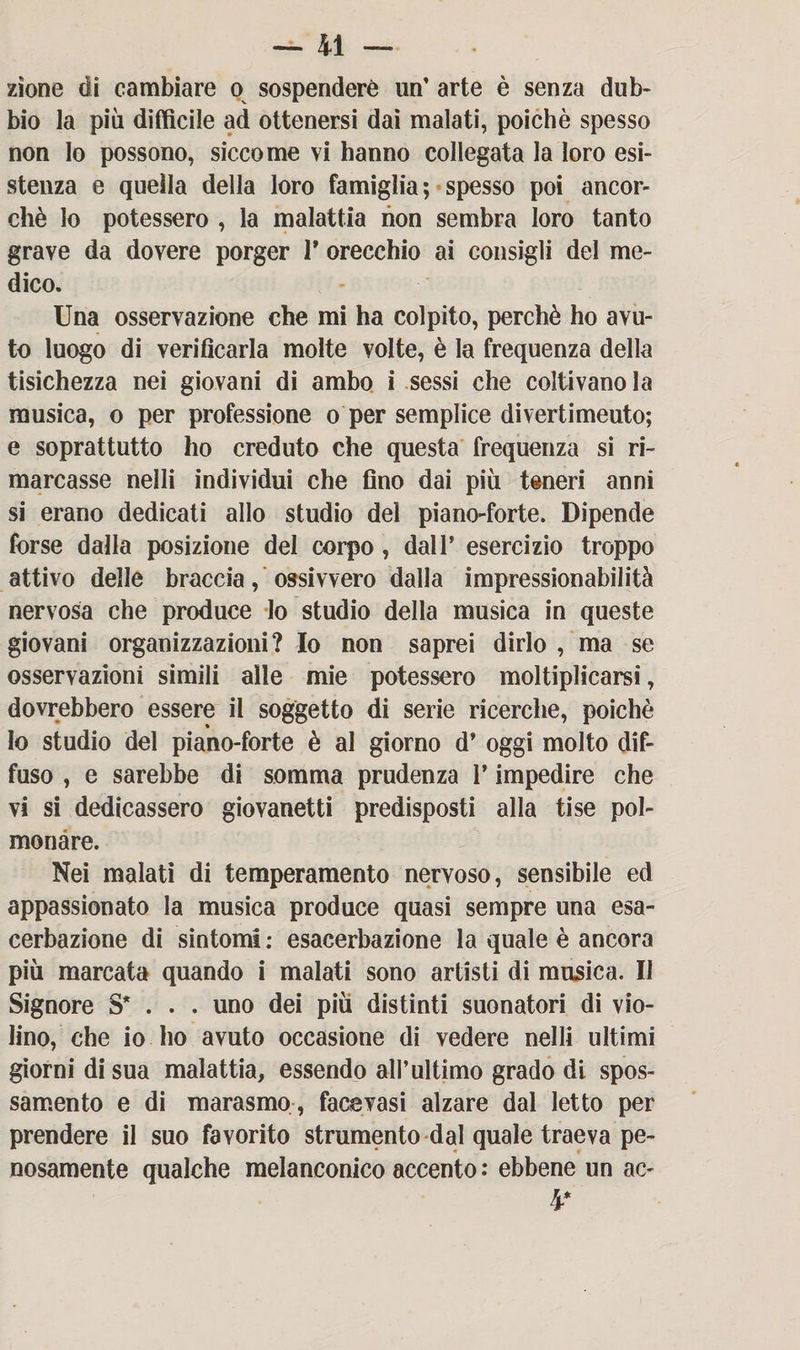 -di¬ zione di cambiare o sospendere un’ arte è senza dub¬ bio la più difficile ad ottenersi dai malati, poiché spesso non Io possono, siccome vi hanno collegata la loro esi¬ stenza e quella della loro famiglia; spesso poi ancor¬ ché lo potessero , la malattia non sembra loro tanto grave da dovere porger V orecchio ai consigli del me¬ dico. Una osservazione che mi ha colpito, perchè ho avu¬ to luogo di verificarla molte volte, è la frequenza della tisichezza nei giovani di ambo i sessi che coltivano la musica, o per professione o per semplice divertimeuto; e soprattutto ho creduto che questa frequenza si ri¬ marcasse nelli individui che fino dai più teneri anni si erano dedicati allo studio del piano-forte. Dipende forse dalla posizione del corpo , dall’ esercizio troppo attivo delle braccia, ossivvero dalla impressionabilità nervosa che produce lo studio della musica in queste giovani organizzazioni? Io non saprei dirlo , ma se osservazioni simili alle mie potessero moltiplicarsi, dovrebbero essere il soggetto di serie ricerche, poiché io studio del piano-forte è al giorno d* oggi molto dif¬ fuso , e sarebbe di somma prudenza V impedire che vi si dedicassero giovanetti predisposti alla ti se pol¬ monare. Nei malati di temperamento nervoso, sensibile ed appassionato la musica produce quasi sempre una esa¬ cerbaziene di sintomi : esacerbazione la quale è ancora più marcata quando i malati sono artisti di musica. Il Signore S* . . . uno dei più distinti suonatori di vio¬ lino, che io ho avuto occasione di vedere nelli ultimi giorni di sua malattia, essendo all’ultimo grado di spos¬ samento e di marasmo-, face vasi alzare dal Ietto per prendere il suo favorito strumento dal quale traeva pe¬ nosamente qualche melanconico accento : ebbene un ac- 4*