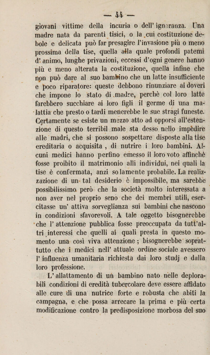giovani vittime della incuria o dell’ ignoranza. Una madre nata da parenti tisici, o la.cui costituzione de¬ bole e delicata può far presagire l’invasione più o meno prossima della tise, quella aèla quale profondi patemi d’ animo, lunghe privazioni, eccessi d’ogni genere hanno più e meno alterata la costituzione, quella infine che npn può dare al suo bambino che un latte insufficiente e poco riparatore: queste debbono rinunziare ai doveri che impone lo stato di madre, perchè col loro latte farebbero succhiare ai loro figli il germe di una ma¬ lattia che presto o tardi menerebbe le sue stragi funeste. Certamente se esiste un mezzo atto ad opporsi all’esten- «r zione di questo terribil male sta desso nello impedire alle madri, che si possono sospettare disposte alla tise ereditaria o acquisita , di nutrire i loro bambini. Al¬ cuni medici hanno perfino emesso il loro voto affinchè fosse proibito il matrimonio alli individui, nei quali la tise è confermata, anzi solamente probabile. La realiz¬ zazione di un tal desiderio è impossibile, ma sarebbe possibilissimo però che la società molto interessata a non aver nel proprio seno che dei membri utili, eser¬ citasse un’ attiva sorveglianza sui bambini che nascono in condizioni sfavorevoli. A tale oggetto bisognerebbe che P attenzione pubblica fosse preoccupata da tutt’al- tri interessi che quelli ai quali presta in questo mo¬ mento una così viva attenzione; bisognerebbe soprat¬ tutto che i medici nell’ attuale ordine sociale avessero l’influenza umanitaria richiesta dai loro studj e dalla loro professione. L’allattamento di uh bambino nato nelle deplora¬ bili condizioni di eredità tubercolare deve essere affidato alle cure di una nutrice forte e robusta che abiti la campagna, e che possa arrecare la prima e più certa modificazione contro la predisposizione morbosa del suo