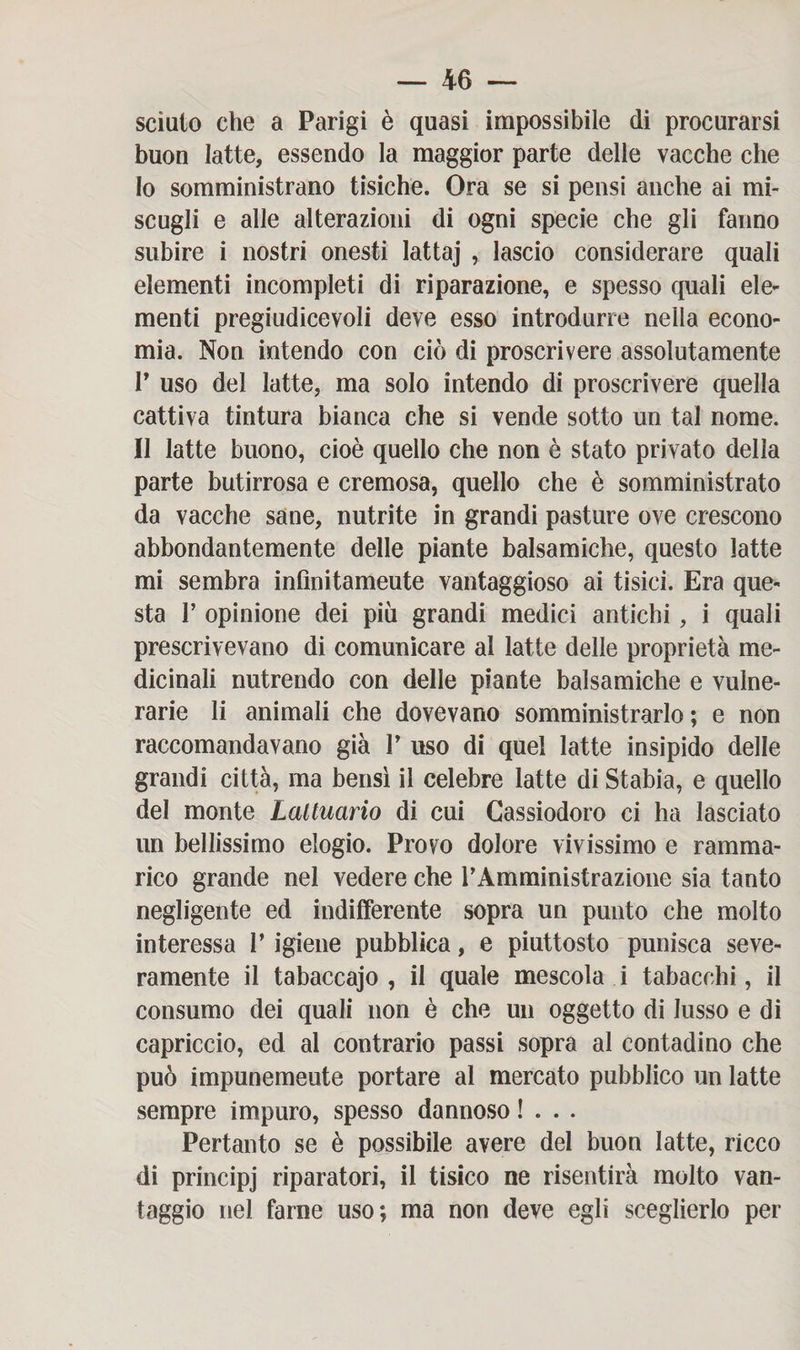 sciulo che a Parigi è quasi impossibile di procurarsi buon latte, essendo la maggior parte delle vacche che 10 somministrano tisiche. Ora se si pensi anche ai mi¬ scugli e alle alterazioni di ogni specie che gli fanno subire i nostri onesti lattaj ,. lascio considerare quali elementi incompleti di riparazione, e spesso quali ele¬ menti pregiudicevoli deve esso introdurre nella econo¬ mia. Non intendo con ciò di proscrivere assolutamente P uso del latte, ma solo intendo di proscrivere quella cattiva tintura bianca che si vende sotto un tal nome. 11 latte buono, cioè quello che non è stato privato della parte butirrosa e cremosa, quello che è somministrato da vacche sane, nutrite in grandi pasture ove crescono abbondantemente delle piante balsamiche, questo latte mi sembra infìnitameute vantaggioso ai tisici. Era que¬ sta 1’ opinione dei più grandi medici antichi, i quali prescrivevano di comunicare al latte delle proprietà me¬ dicinali nutrendo con delle piante balsamiche e vulne¬ rarie li animali che dovevano somministrarlo; e non raccomandavano già V uso di quel latte insipido delle grandi città, ma bensì il celebre latte di Stabia, e quello del monte Laltuario di cui Cassiodoro ci ha lasciato un bellissimo elogio. Provo dolore vivissimo e ramma¬ rico grande nel vedere che rAmministrazione sia tanto negligente ed indifferente sopra un punto che molto interessa l’igiene pubblica, e piuttosto punisca seve¬ ramente il tabaccajo , il quale mescola i tabacchi, il consumo dei quali non è che un oggetto di lusso e di capriccio, ed al contrario passi sopra al contadino che può impunemeute portare al mercato pubblico un latte sempre impuro, spesso dannoso !... Pertanto se è possibile avere del buon latte, ricco di principj riparatori, il tisico ne risentirà molto van¬ taggio nel farne uso; ma non deve egli sceglierlo per