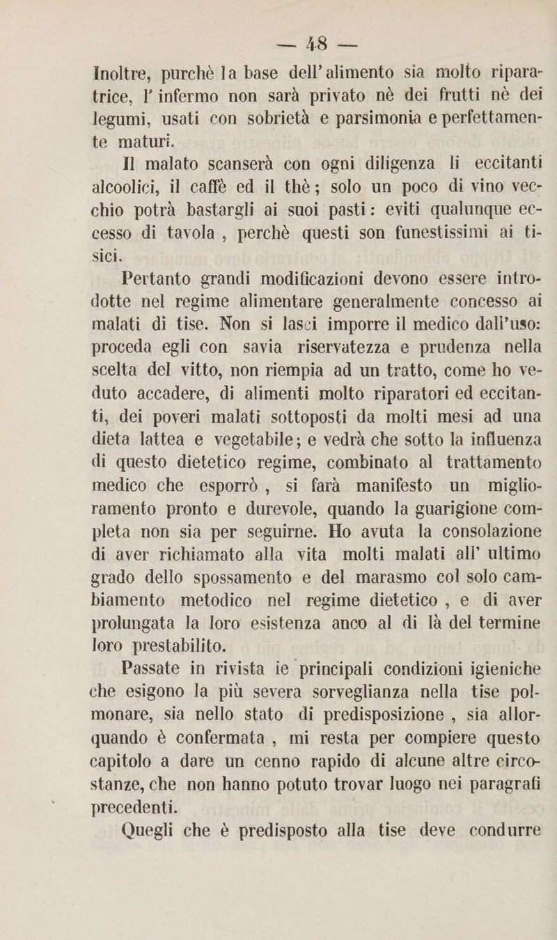 Inoltre, purché la base deir alimento sia molto ripara¬ trice, T infermo non sarà privato nè dei frutti nè dei legumi, usati con sobrietà e parsimonia e perfettamen¬ te maturi. Il malato scanserà con ogni diligenza li eccitanti alcoolici, il caffè ed il thè ; solo un poco di vino vec¬ chio potrà bastargli ai suoi pasti : eviti qualunque ec¬ cesso di tavola , perchè questi son funestissimi ai ti¬ sici. Pertanto grandi modificazioni devono essere intro¬ dotte nel regime alimentare generalmente concesso ai malati di tise. Non si lasci imporre il medico dall’uso: proceda egli con savia riservatezza e prudenza nella scelta del vitto, non riempia ad un tratto, come ho ve¬ duto accadere, di alimenti molto riparatori ed eccitan¬ ti, dei poveri malati sottoposti da molti mesi ad una dieta lattea e vegetabile; e vedrà che sotto la influenza di questo dietetico regime, combinato al trattamento medico che esporrò , si farà manifesto un miglio¬ ramento pronto e durevole, quando la guarigione com¬ pleta non sia per seguirne. Ho avuta la consolazione di aver richiamato alla vita molti malati all’ ultimo grado dello spossamento e del marasmo col solo cam¬ biamento metodico nel regime dietetico , e di aver prolungata la loro esistenza anco al di là del termine loro prestabilito. Passate in rivista ìe principali condizioni igieniche che esigono la più severa sorveglianza nella tise pol¬ monare, sia nello stato di predisposizione , sia allor¬ quando è confermata , mi resta per compiere questo capitolo a dare un cenno rapido di alcune altre circo¬ stanze, che non hanno potuto trovar luogo nei paragrafi precedenti. Quegli che è predisposto alla tise deve condurre