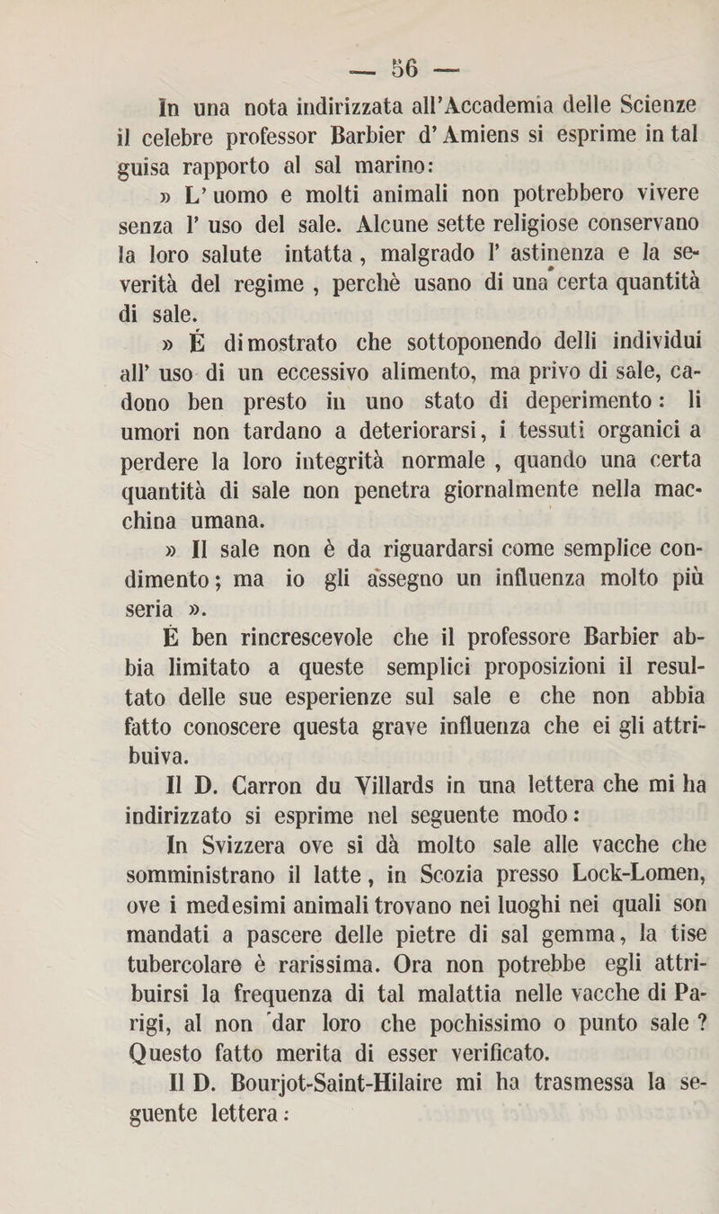 In una nota indirizzata all’Accademia delle Scienze il celebre professor Barbier d’Amiens si esprime in tal guisa rapporto al sai marino: » L’ uomo e molti animali non potrebbero vivere senza V uso del sale. Alcune sette religiose conservano la loro salute intatta, malgrado 1’ astinenza e la se¬ verità del regime , perchè usano di una* certa quantità di sale. » É dimostrato che sottoponendo delli individui alP uso di un eccessivo alimento, ma privo di sale, ca¬ dono ben presto in uno stato di deperimento : li umori non tardano a deteriorarsi, i tessuti organici a perdere la loro integrità normale , quando una certa quantità di sale non penetra giornalmente nella mac¬ china umana. » Il sale non è da riguardarsi come semplice con¬ dimento; ma io gli assegno un influenza molto più seria ». É ben rincrescevole che il professore Barbier ab¬ bia limitato a queste semplici proposizioni il resul¬ tato delle sue esperienze sul sale e che non abbia fatto conoscere questa grave influenza che ei gli attri¬ buiva. Il D. Garron du Yillards in una lettera che mi ha indirizzato si esprime nel seguente modo: In Svizzera ove si dà molto sale alle vacche che somministrano il latte, in Scozia presso Lock-Lomen, ove i medesimi animali trovano nei luoghi nei quali son mandati a pascere delle pietre di sai gemma, la tise tubercolare è rarissima. Ora non potrebbe egli attri¬ buirsi la frequenza di tal malattia nelle vacche di Pa¬ rigi, al non dar loro che pochissimo o punto sale ? Questo fatto merita di esser verificato. Il D. Bourjot-Saint-Hilaire mi ha trasmessa la se¬ guente lettera: