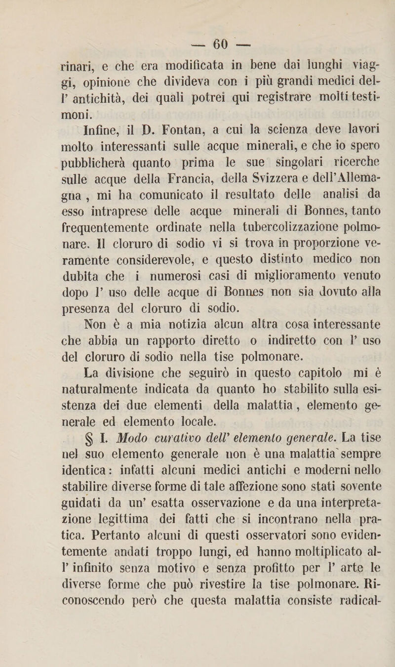 rinari, e che era modificata in bene dai lunghi viag¬ gi, opinione che divideva con i piu grandi medici dei- fi antichità, dei quali potrei qui registrare molti testi¬ moni. Infine, il D. Fontan, a cui la scienza deve lavori molto interessanti sulle acque minerali, e che io spero pubblicherà quanto prima le sue singolari ricerche sulle acque della Francia, della Svizzera e delì’Àllema- gna , mi ha comunicato il resultato delle analisi da esso intraprese delle acque minerali di Bonnes, tanto frequentemente ordinate nella tubercolizzazione polmo¬ nare, 11 cloruro di sodio vi si trova in proporzione ve¬ ramente considerevole, e questo distinto medico non dubita che i numerosi casi di miglioramento venuto dopo fi uso delle acque di Bonnes non sia dovuto alla presenza del cloruro di sodio. Non è a mia notizia alcun altra cosa interessante che abbia un rapporto diretto o indiretto con fi uso del cloruro di sodio nella tise polmonare. La divisione che seguirò in questo capitolo mi è naturalmente indicata da quanto ho stabilito sulla esi¬ stenza dei due elementi della malattia, elemento ge¬ nerale ed elemento locale. § I. Modo curativo dell' elemento generale. La tise nel suo elemento generale non è una malattia sempre identica : infatti alcuni medici antichi e moderni nello stabilire diverse forme di tale affezione sono stati sovente guidati da un’ esatta osservazione e da una interpreta¬ zione legittima dei fatti che si incontrano nella pra¬ tica. Pertanto alcuni di questi osservatori sono eviden¬ temente andati troppo lungi, ed hanno moltiplicato al- fi infinito senza motivo e senza profitto per fi arte le diverse forme che può rivestire la tise polmonare. Ri¬ conoscendo però che questa malattia consiste radicai-